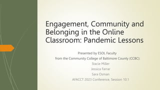 Presented by ESOL Faculty
from the Community College of Baltimore County (CCBC):
Stacie Miller
Jessica Farrar
Sara Osman
AFACCT 2023 Conference, Session 10.1
Engagement, Community and
Belonging in the Online
Classroom: Pandemic Lessons
 