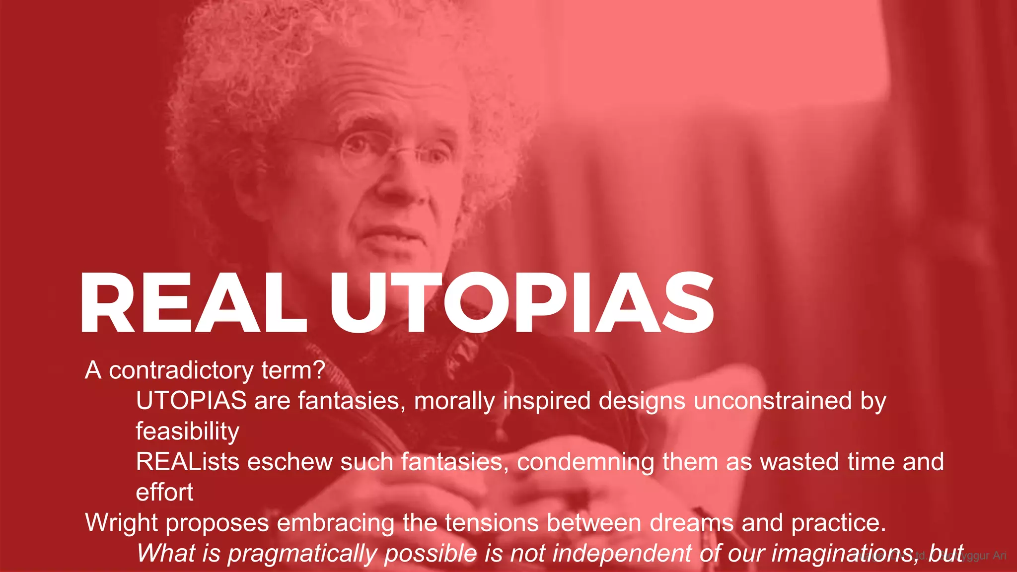 REAL UTOPIAS
Image: DV Ltd. / Sigtryggur Ari
A contradictory term?
UTOPIAS are fantasies, morally inspired designs unconstrained by
feasibility
REALists eschew such fantasies, condemning them as wasted time and
effort
Wright proposes embracing the tensions between dreams and practice.
What is pragmatically possible is not independent of our imaginations, but
 