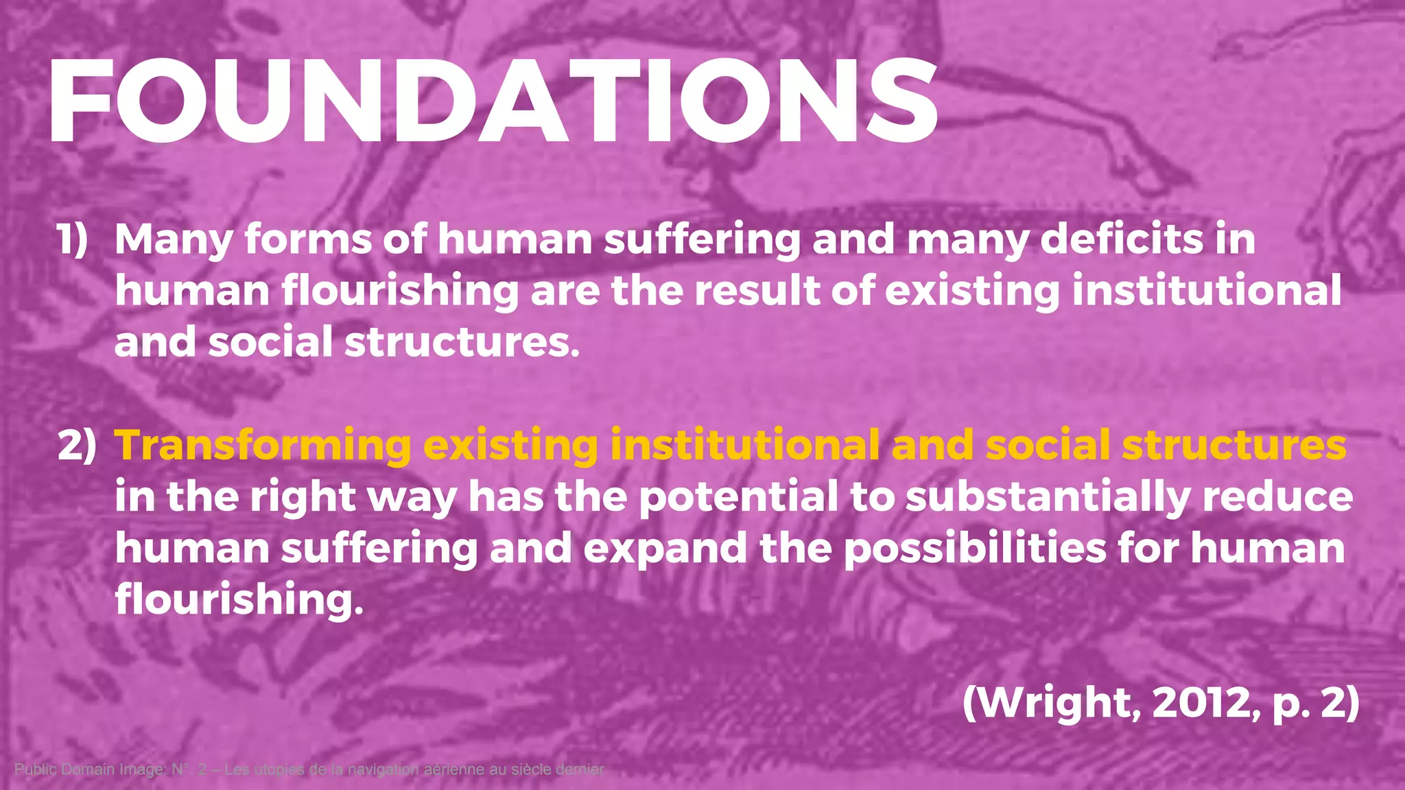 Public Domain Image: N°. 2 – Les utopies de la navigation aérienne au siècle dernier
FOUNDATIONS
1) Many forms of human suffering and many deficits in
human flourishing are the result of existing institutional
and social structures.
2) Transforming existing institutional and social structures
in the right way has the potential to substantially reduce
human suffering and expand the possibilities for human
flourishing.
(Wright, 2012, p. 2)
 