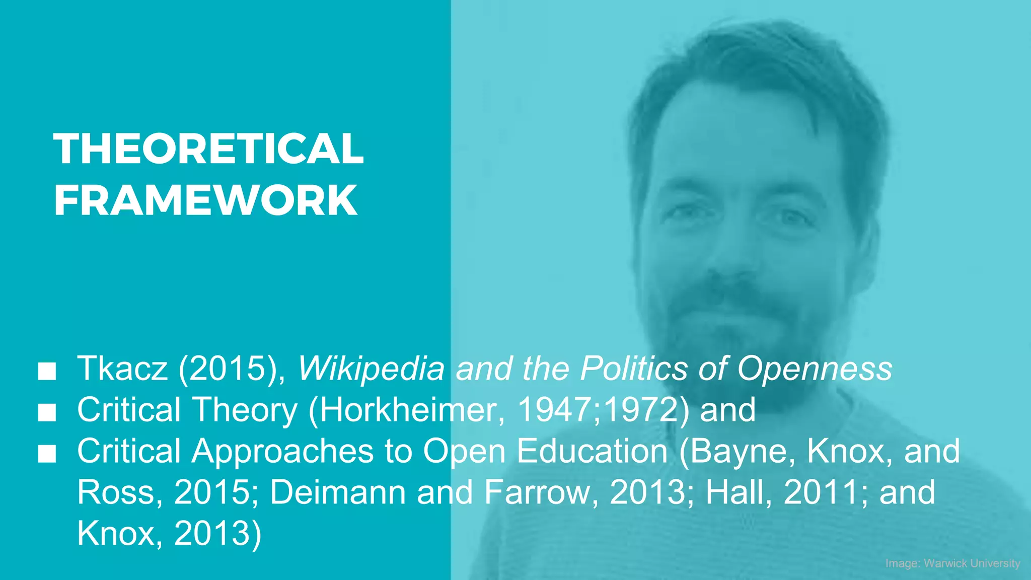 THEORETICAL
FRAMEWORK
∎ Tkacz (2015), Wikipedia and the Politics of Openness
∎ Critical Theory (Horkheimer, 1947;1972) and
∎ Critical Approaches to Open Education (Bayne, Knox, and
Ross, 2015; Deimann and Farrow, 2013; Hall, 2011; and
Knox, 2013)
Image: Warwick University
 