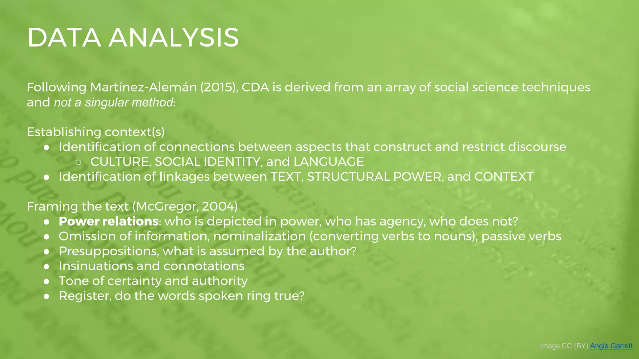 DATA ANALYSIS
Image CC (BY) Angie Garrett
Following Martínez-Alemán (2015), CDA is derived from an array of social science techniques
and not a singular method:
Establishing context(s)
● Identification of connections between aspects that construct and restrict discourse
○ CULTURE, SOCIAL IDENTITY, and LANGUAGE
● Identification of linkages between TEXT, STRUCTURAL POWER, and CONTEXT
Framing the text (McGregor, 2004)
● Power relations: who is depicted in power, who has agency, who does not?
● Omission of information, nominalization (converting verbs to nouns), passive verbs
● Presuppositions, what is assumed by the author?
● Insinuations and connotations
● Tone of certainty and authority
● Register, do the words spoken ring true?
 