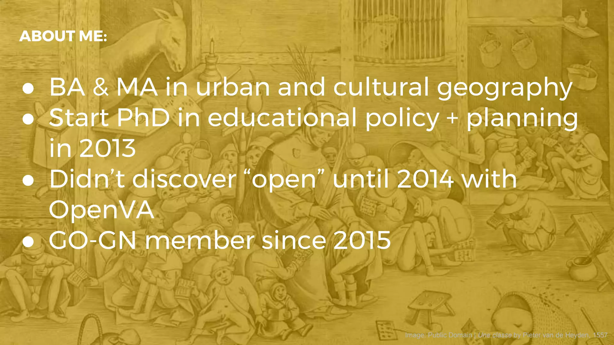 ● BA & MA in urban and cultural geography
● Start PhD in educational policy + planning
in 2013
● Didn’t discover “open” until 2014 with
OpenVA
● GO-GN member since 2015
ABOUT ME:
Image: Public Domain | Une classe by Pieter van de Heyden, 1557
 