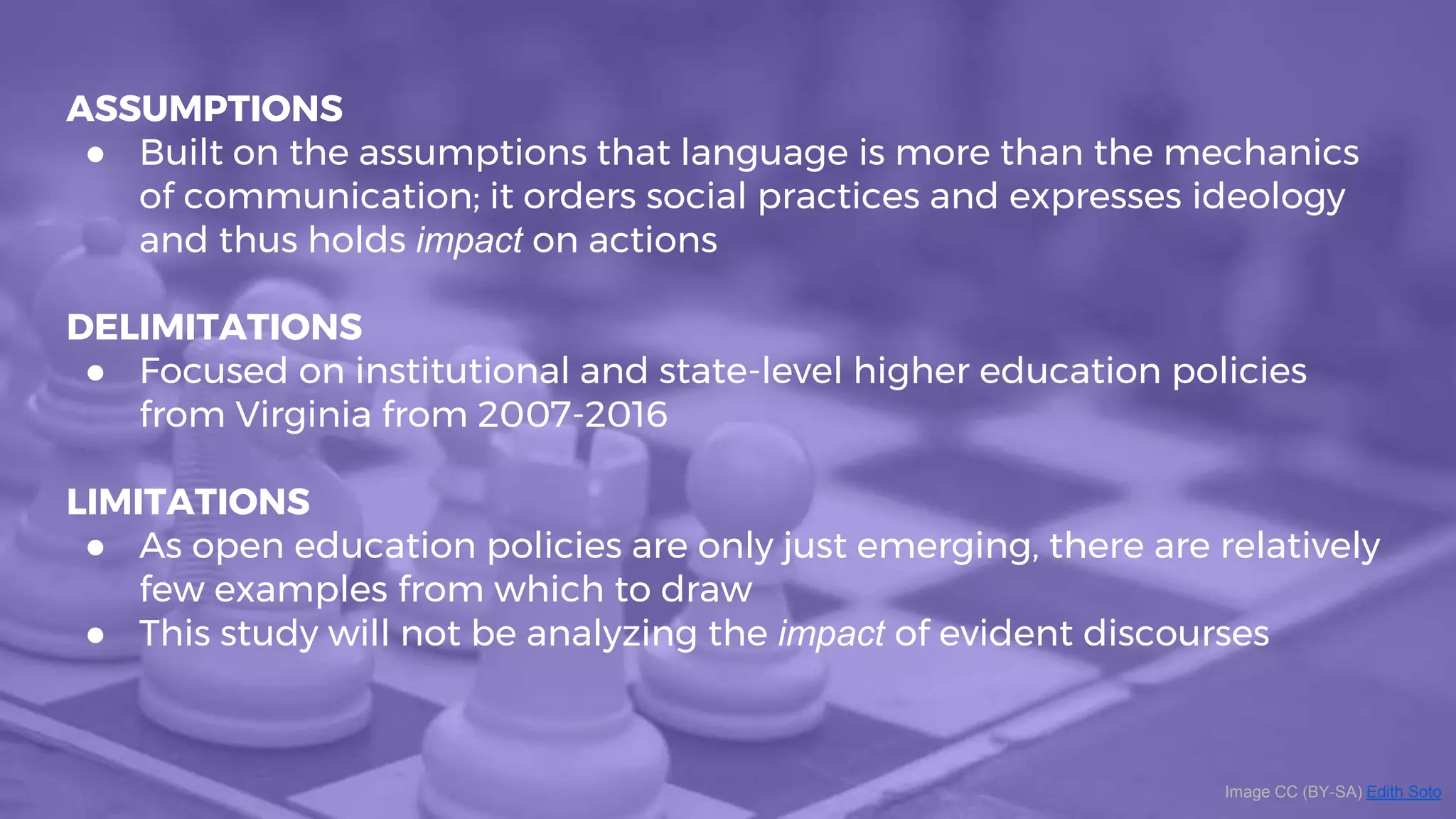 ASSUMPTIONS
● Built on the assumptions that language is more than the mechanics
of communication; it orders social practices and expresses ideology
and thus holds impact on actions
DELIMITATIONS
● Focused on institutional and state-level higher education policies
from Virginia from 2007-2016
LIMITATIONS
● As open education policies are only just emerging, there are relatively
few examples from which to draw
● This study will not be analyzing the impact of evident discourses
Image CC (BY-SA) Edith Soto
 