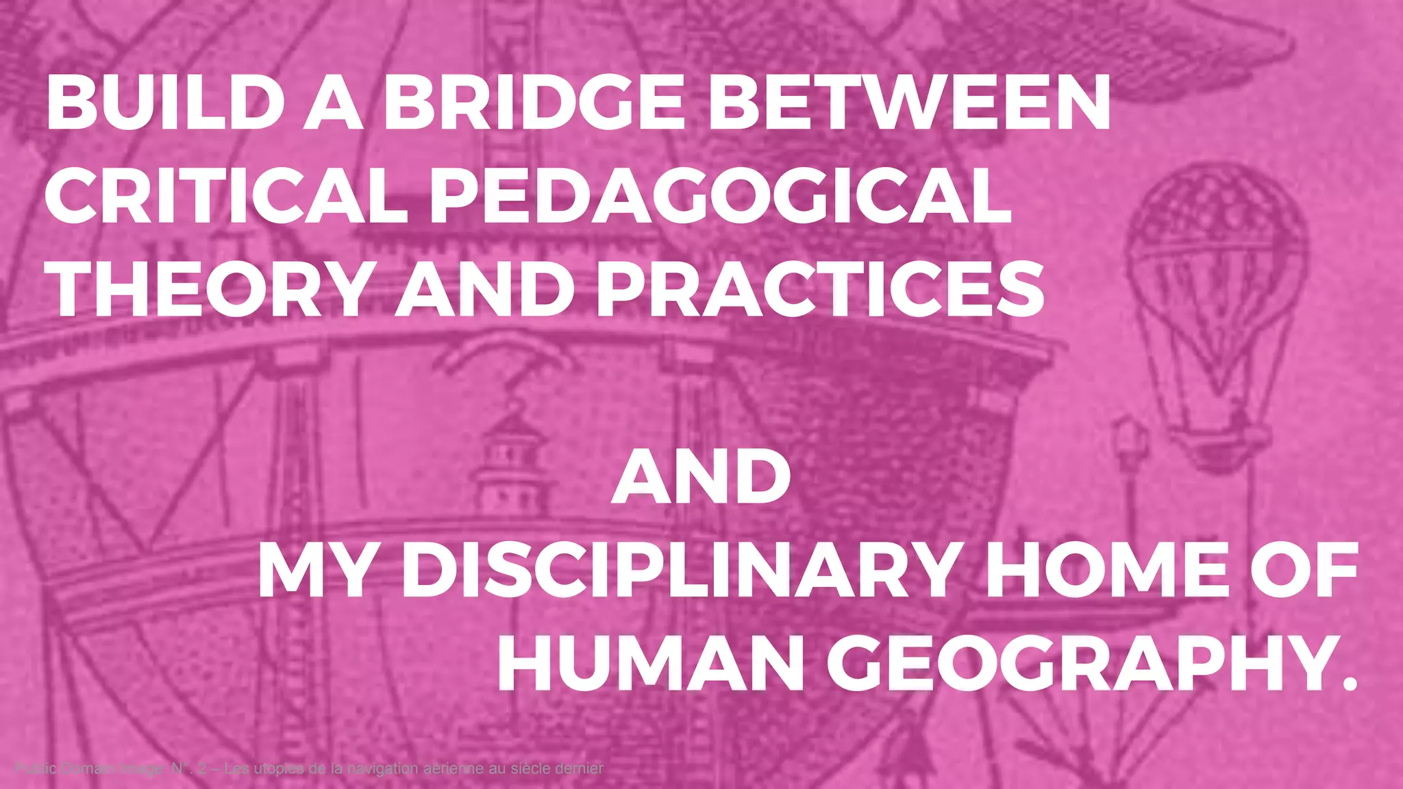 Public Domain Image: N°. 2 – Les utopies de la navigation aérienne au siècle dernier
BUILD A BRIDGE BETWEEN
CRITICAL PEDAGOGICAL
THEORY AND PRACTICES
AND
MY DISCIPLINARY HOME OF
HUMAN GEOGRAPHY.
 