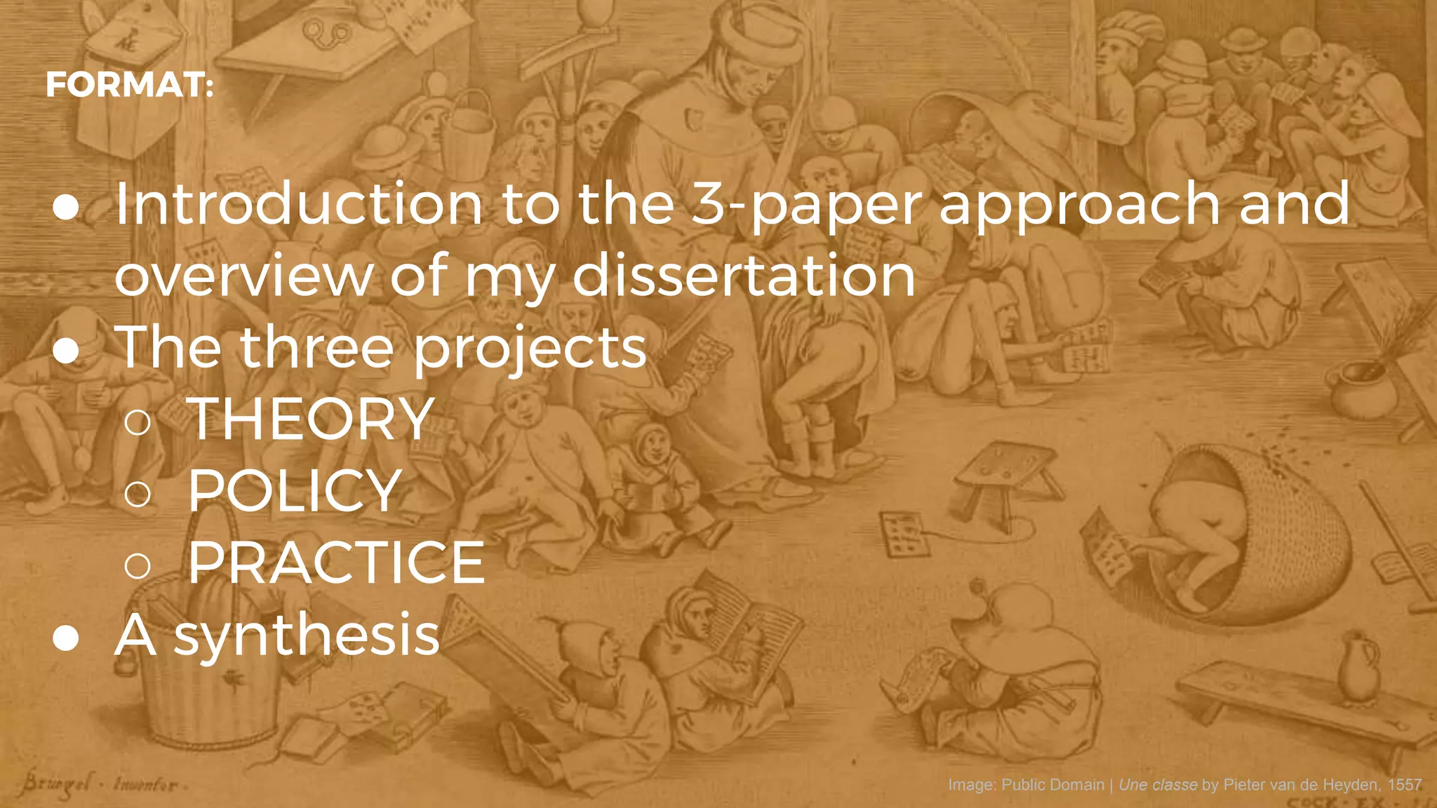 ● Introduction to the 3-paper approach and
overview of my dissertation
● The three projects
○ THEORY
○ POLICY
○ PRACTICE
● A synthesis
FORMAT:
Image: Public Domain | Une classe by Pieter van de Heyden, 1557
 