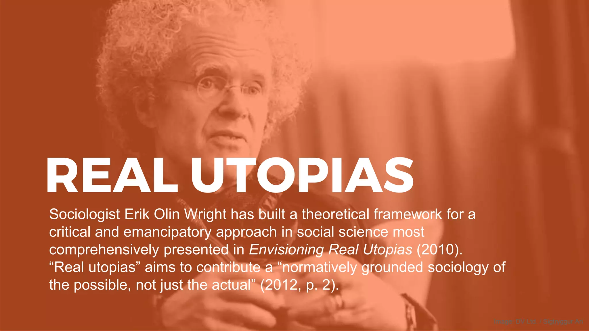 REAL UTOPIAS
Sociologist Erik Olin Wright has built a theoretical framework for a
critical and emancipatory approach in social science most
comprehensively presented in Envisioning Real Utopias (2010).
“Real utopias” aims to contribute a “normatively grounded sociology of
the possible, not just the actual” (2012, p. 2).
Image: DV Ltd. / Sigtryggur Ari
 