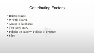 Contributing Factors
• Relationships
• Whistle blower
• Access to databases
• Test score entry
• Policies on paper v. policies in practice
• Silos
 