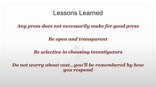 Lessons Learned
Any press does not necessarily make for good press
Be open and transparent
Be selective in choosing investigators
Do not worry about cost…you’ll be remembered by how
you respond
 