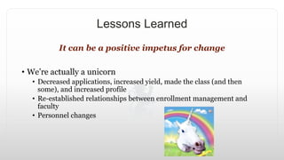 Lessons Learned
It can be a positive impetus for change
• We’re actually a unicorn
• Decreased applications, increased yield, made the class (and then
some), and increased profile
• Re-established relationships between enrollment management and
faculty
• Personnel changes
 