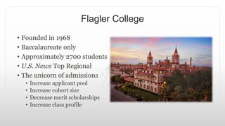 Flagler College
• Founded in 1968
• Baccalaureate only
• Approximately 2700 students
• U.S. News Top Regional
• The unicorn of admissions
• Increase applicant pool
• Increase cohort size
• Decrease merit scholarships
• Increase class profile
 
