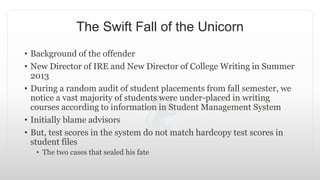 The Swift Fall of the Unicorn
• Background of the offender
• New Director of IRE and New Director of College Writing in Summer
2013
• During a random audit of student placements from fall semester, we
notice a vast majority of students were under-placed in writing
courses according to information in Student Management System
• Initially blame advisors
• But, test scores in the system do not match hardcopy test scores in
student files
• The two cases that sealed his fate
 