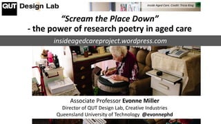 “Scream the Place Down”
- the power of research poetry in aged care
Associate Professor Evonne Miller
Director of QUT Design Lab, Creative Industries
Queensland University of Technology @evonnephd
Inside Aged Care. Credit: Tricia King
insideagedcareproject.wordpress.com
 