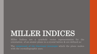 MILLER INDICES
Miller Indices are a symbolic vector representation for the
orientation of an atomic plane in a crystal lattice & are defined as:
The reciprocals of the fractional intercepts which the plane makes
with the crystallographic axes.
 