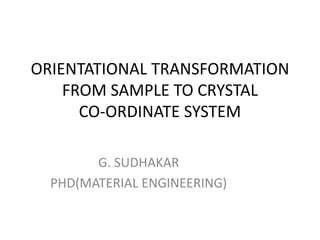 ORIENTATIONAL TRANSFORMATION
FROM SAMPLE TO CRYSTAL
CO-ORDINATE SYSTEM
G. SUDHAKAR
PHD(MATERIAL ENGINEERING)
 