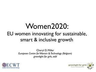 Women2020:
EU women innovating for sustainable,
     smart & inclusive growth
                     Cheryl D. Miller
     European Centre for Women & Technology (Belgium)
                  greenlight for girls, asbl



     !
 