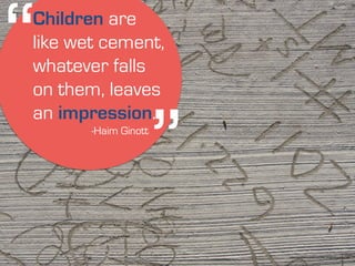 ‘‘ 
Children are 
like wet cement, 
whatever falls 
on them, leaves 
an impression. 
https://www.flickr.com/photos/28581290@N08/6094767200/ 
‘‘ -Haim Ginott 
 