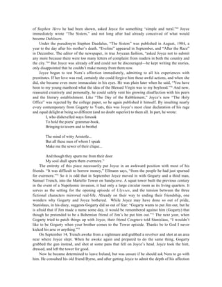 of Stephen Hero he had been shown, asked Joyce for something “simple and rural.”68 Joyce
immediately wrote “The Sisters,” and not long after had already conceived of what would
become Dubliners.
    Under the pseudonym Stephen Daedalus, “The Sisters” was published in August, 1904, a
year to the day after his mother’s death. “Eveline” appeared in September, and “After the Race”
in December. The editor of the newspaper, in true Joycean fashion, “asked Joyce not to submit
any more because there were too many letters of complaint from readers in both the country and
the city.”69 But Joyce was already off and could not be discouraged—he kept writing the stories,
only disappointed that he couldn’t make money from them now.
    Joyce began to test Nora’s affection immediately, admitting to all his experiences with
prostitutes. If her love was real, certainly she could forgive him these awful actions, and when she
did, she became even more immaculate in his eyes. He was plain later when he said, “You have
been to my young manhood what the idea of the Blessed Virgin was to my boyhood.”70 And now,
reassured creatively and personally, he could safely vent his growing disaffection with his peers
and the literary establishment. Like “The Day of the Rabblement,” Joyce’s new “The Holy
Office” was rejected by the college paper, so he again published it himself. By insulting nearly
every contemporary from Gogarty to Yeats, this was Joyce’s most clear declaration of his rage
and equal delight at being so different (and no doubt superior) to them all. In part, he wrote:
         I, who dishevelled ways forsook
         To hold the poets’ grammar-book,
         Bringing to tavern and to brothel

        The mind of witty Aristotle...
        But all these men of whom I speak
        Make me the sewer of their clique...

         And though they spurn me from their door
         My soul shall spurn them evermore.71
     The entirety of this piece necessarily put Joyce in an awkward position with most of his
friends. “It was difficult to borrow money,” Ellmann says, “from the people he had just spurned
for evermore.”72 So it is odd that in September Joyce moved in with Gogarty and a third man,
Samuel Trench, into the Martello Tower on Sandycove. A squat tower built the previous century
in the event of a Napoleonic invasion, it had only a large circular room as its living quarters. It
serves as the setting for the opening episode of Ulysses, and the tension between the three
fictional characters mirrored real-life. Already on their way to ending their friendship, one
wonders why Gogarty and Joyce bothered. While Joyce may have done so out of pride,
Stanislaus, in his diary, suggests Gogarty did so out of fear: “Gogarty wants to put Jim out, but he
is afraid that if Jim made a name some day, it would be remembered against him (Gogarty) that
though he pretended to be a Bohemian friend of Jim’s he put him out.”73 The next year, when
Gogarty tried to patch things up with Joyce, their friend Cosgrave told Stanislaus, “I wouldn’t
like to be Gogarty when your brother comes to the Tower episode. Thanks be to God I never
kicked his arse or anything.”74
     On September 14, Trench awoke from a nightmare and grabbed a revolver and shot at an area
near where Joyce slept. When he awoke again and prepared to do the same thing, Gogarty
grabbed the gun instead, and shot at some pans that fell on Joyce’s head. Joyce took the hint,
dressed, and left the tower for good.
     Now he became determined to leave Ireland, but was unsure if he should ask Nora to go with
him. He consulted his old friend Byrne, and after getting Joyce to admit the depth of his affection
 