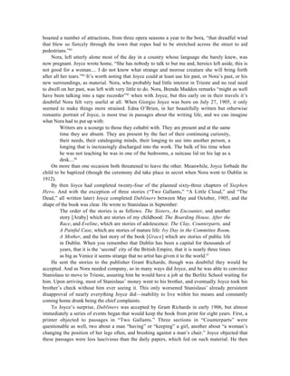 boasted a number of attractions, from three opera seasons a year to the bora, “that dreadful wind
that blew so fiercely through the town that ropes had to be stretched across the street to aid
pedestrians.”83
    Nora, left utterly alone most of the day in a country whose language she barely knew, was
now pregnant. Joyce wrote home, “She has nobody to talk to but me and, heroics left aside, this is
not good for a woman.... I do not know what strange and morose creature she will bring forth
after all her tears.”84 It’s worth noting that Joyce could at least use his past, or Nora’s past, or his
new surroundings, as material. Nora, who probably had little interest in Trieste and no real need
to dwell on her past, was left with very little to do. Nora, Brenda Maddox remarks “might as well
have been talking into a tape recorder”85 when with Joyce, but this early on in their travels it’s
doubtful Nora felt very useful at all. When Giorgio Joyce was born on July 27, 1905, it only
seemed to make things more strained. Edna O’Brien, in her beautifully written but otherwise
romantic portrait of Joyce, is most true in passages about the writing life, and we can imagine
what Nora had to put up with:
          Writers are a scourge to those they cohabit with. They are present and at the same
          time they are absent. They are present by the fact of their continuing curiosity,
          their needs, their cataloguing minds, their longing to see into another person, a
          longing that is increasingly discharged into the work. The bulk of his time when
          he was not teaching he was in one of the bedrooms, a suitcase lid on his lap as a
          desk....86
    On more than one occasion both threatened to leave the other. Meanwhile, Joyce forbade the
child to be baptized (though the ceremony did take place in secret when Nora went to Dublin in
1912).
    By then Joyce had completed twenty-four of the planned sixty-three chapters of Stephen
Hero. And with the exception of three stories (“Two Gallants,” “A Little Cloud,” and “The
Dead,” all written later) Joyce completed Dubliners between May and October, 1905, and the
shape of the book was clear. He wrote to Stanislaus in September:
          The order of the stories is as follows. The Sisters, An Encounter, and another
          story [Araby] which are stories of my childhood: The Boarding House, After the
          Race, and Eveline, which are stories of adolescence: The Clay, Counterparts, and
          A Painful Case, which are stories of mature life: Ivy Day in the Committee Room,
          A Mother, and the last story of the book [Grace] which are stories of public life
          in Dublin. When you remember that Dublin has been a capital for thousands of
          years, that it is the ‘second’ city of the British Empire, that it is nearly three times
          as big as Venice it seems strange that no artist has given it to the world.87
    He sent the stories to the publisher Grant Richards, though was doubtful they would be
accepted. And as Nora needed company, so in many ways did Joyce, and he was able to convince
Stanislaus to move to Trieste, assuring him he would have a job at the Berlitz School waiting for
him. Upon arriving, most of Stanislaus’ money went to his brother, and eventually Joyce took his
brother’s check without him ever seeing it. This only worsened Stanislaus’ already persistent
disapproval of nearly everything Joyce did—inability to live within his means and constantly
coming home drunk being the chief complaints.
    To Joyce’s surprise, Dubliners was accepted by Grant Richards in early 1906, but almost
immediately a series of events began that would keep the book from print for eight years. First, a
printer objected to passages in “Two Gallants.” Three sections in “Counterparts” were
questionable as well, two about a man “having” or “keeping” a girl, another about “a woman’s
changing the position of her legs often, and brushing against a man’s chair.” Joyce objected that
these passages were less lascivious than the daily papers, which fed on such material. He then
 