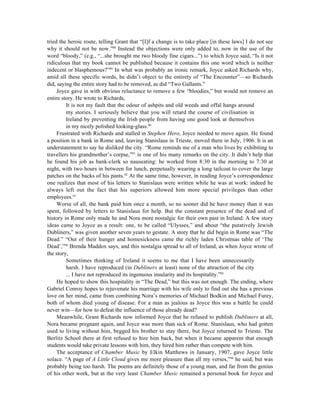 tried the heroic route, telling Grant that “[I]f a change is to take place [in these laws] I do not see
why it should not be now.”88 Instead the objections were only added to, now in the use of the
word “bloody,” (e.g., “...she brought me two bloody fine cigars...”) to which Joyce said, “Is it not
ridiculous that my book cannot be published because it contains this one word which is neither
indecent or blasphemous?”89 In what was probably an ironic remark, Joyce asked Richards why,
amid all these specific words, he didn’t object to the entirety of “The Encounter”—so Richards
did, saying the entire story had to be removed, as did “Two Gallants.”
     Joyce gave in with obvious reluctance to remove a few “bloodies,” but would not remove an
entire story. He wrote to Richards,
         It is not my fault that the odour of ashpits and old weeds and offal hangs around
         my stories. I seriously believe that you will retard the course of civilisation in
         Ireland by preventing the Irish people from having one good look at themselves
         in my nicely polished looking-glass.90
     Frustrated with Richards and stalled in Stephen Hero, Joyce needed to move again. He found
a position in a bank in Rome and, leaving Stanislaus in Trieste, moved there in July, 1906. It is an
understatement to say he disliked the city. “Rome reminds me of a man who lives by exhibiting to
travellers his grandmother’s corpse,”91 is one of his many remarks on the city. It didn’t help that
he found his job as bank-clerk so nauseating: he worked from 8:30 in the morning to 7:30 at
night, with two hours in between for lunch, perpetually wearing a long tailcoat to cover the large
patches on the backs of his pants.92 At the same time, however, in reading Joyce’s correspondence
one realizes that most of his letters to Stanislaus were written while he was at work: indeed he
always left out the fact that his superiors allowed him more special privileges than other
employees.93
     Worse of all, the bank paid him once a month, so no sooner did he have money than it was
spent, followed by letters to Stanislaus for help. But the constant presence of the dead and of
history in Rome only made he and Nora more nostalgic for their own past in Ireland. A few story
ideas came to Joyce as a result: one, to be called “Ulysses,” and about “the putatively Jewish
Dubliners,” was given another seven years to gestate. A story that he did begin in Rome was “The
Dead.” “Out of their hunger and homesickness came the richly laden Christmas table of ‘The
Dead’,”94 Brenda Maddox says, and this nostalgia spread to all of Ireland, as when Joyce wrote of
the story,
         Sometimes thinking of Ireland it seems to me that I have been unnecessarily
         harsh. I have reproduced (in Dubliners at least) none of the attraction of the city
         ... I have not reproduced its ingenuous insularity and its hospitality.”95
     He hoped to show this hospitality in “The Dead,” but this was not enough. The ending, where
Gabriel Conroy hopes to rejuvenate his marriage with his wife only to find out she has a previous
love on her mind, came from combining Nora’s memories of Michael Bodkin and Michael Furey,
both of whom died young of disease. For a man as jealous as Joyce this was a battle he could
never win—for how to defeat the influence of those already dead?
     Meanwhile, Grant Richards now informed Joyce that he refused to publish Dubliners at all,
Nora became pregnant again, and Joyce was more than sick of Rome. Stanislaus, who had gotten
used to living without him, begged his brother to stay there, but Joyce returned to Trieste. The
Berlitz School there at first refused to hire him back, but when it became apparent that enough
students would take private lessons with him, they hired him rather than compete with him.
     The acceptance of Chamber Music by Elkin Matthews in January, 1907, gave Joyce little
solace. “A page of A Little Cloud gives me more pleasure than all my verses,”96 he said, but was
probably being too harsh. The poems are definitely those of a young man, and far from the genius
of his other work, but at the very least Chamber Music remained a personal book for Joyce and
 