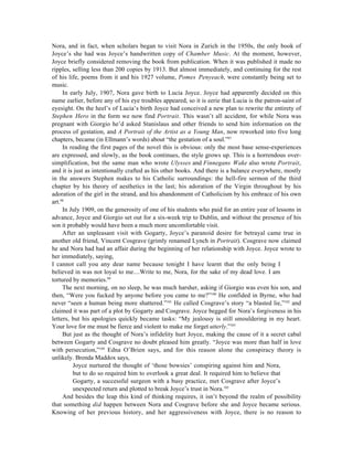Nora, and in fact, when scholars began to visit Nora in Zurich in the 1950s, the only book of
Joyce’s she had was Joyce’s handwritten copy of Chamber Music. At the moment, however,
Joyce briefly considered removing the book from publication. When it was published it made no
ripples, selling less than 200 copies by 1913. But almost immediately, and continuing for the rest
of his life, poems from it and his 1927 volume, Pomes Penyeach, were constantly being set to
music.
     In early July, 1907, Nora gave birth to Lucia Joyce. Joyce had apparently decided on this
name earlier, before any of his eye troubles appeared, so it is eerie that Lucia is the patron-saint of
eyesight. On the heel’s of Lucia’s birth Joyce had conceived a new plan to rewrite the entirety of
Stephen Hero in the form we now find Portrait. This wasn’t all accident, for while Nora was
pregnant with Giorgio he’d asked Stanislaus and other friends to send him information on the
process of gestation, and A Portrait of the Artist as a Young Man, now reworked into five long
chapters, became (in Ellmann’s words) about “the gestation of a soul.”97
     In reading the first pages of the novel this is obvious: only the most base sense-experiences
are expressed, and slowly, as the book continues, the style grows up. This is a horrendous over-
simplification, but the same man who wrote Ulysses and Finnegans Wake also wrote Portrait,
and it is just as intentionally crafted as his other books. And there is a balance everywhere, mostly
in the answers Stephen makes to his Catholic surroundings: the hell-fire sermon of the third
chapter by his theory of aesthetics in the last; his adoration of the Virgin throughout by his
adoration of the girl in the strand, and his abandonment of Catholicism by his embrace of his own
art.98
     In July 1909, on the generosity of one of his students who paid for an entire year of lessons in
advance, Joyce and Giorgio set out for a six-week trip to Dublin, and without the presence of his
son it probably would have been a much more uncomfortable visit.
     After an unpleasant visit with Gogarty, Joyce’s paranoid desire for betrayal came true in
another old friend, Vincent Cosgrave (grimly renamed Lynch in Portrait). Cosgrave now claimed
he and Nora had had an affair during the beginning of her relationship with Joyce. Joyce wrote to
her immediately, saying,
I cannot call you any dear name because tonight I have learnt that the only being I
believed in was not loyal to me....Write to me, Nora, for the sake of my dead love. I am
tortured by memories.99
     The next morning, on no sleep, he was much harsher, asking if Giorgio was even his son, and
then, “Were you fucked by anyone before you came to me?”100 He confided in Byrne, who had
never “seen a human being more shattered.”101 He called Cosgrave’s story “a blasted lie,”102 and
claimed it was part of a plot by Gogarty and Cosgrave. Joyce begged for Nora’s forgiveness in his
letters, but his apologies quickly became tasks: “My jealousy is still smouldering in my heart.
Your love for me must be fierce and violent to make me forget utterly.”103
     But just as the thought of Nora’s infidelity hurt Joyce, making the cause of it a secret cabal
between Gogarty and Cosgrave no doubt pleased him greatly. “Joyce was more than half in love
with persecution,”104 Edna O’Brien says, and for this reason alone the conspiracy theory is
unlikely. Brenda Maddox says,
         Joyce nurtured the thought of ‘those bowsies’ conspiring against him and Nora,
         but to do so required him to overlook a great deal. It required him to believe that
         Gogarty, a successful surgeon with a busy practice, met Cosgrave after Joyce’s
         unexpected return and plotted to break Joyce’s trust in Nora.105
     And besides the leap this kind of thinking requires, it isn’t beyond the realm of possibility
that something did happen between Nora and Cosgrave before she and Joyce became serious.
Knowing of her previous history, and her aggressiveness with Joyce, there is no reason to
 