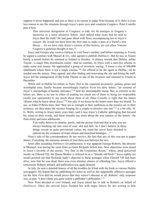 suppose it never happened; and just as there is no reason to judge Nora because of it, there is even
less reason to see the situation through Joyce’s poor eyes and condemn Cosgrave. Peter Costello
puts it best:
         This universal denigration of Cosgrave is odd, for he emerges in Gogarty’s
         memories as a more attractive fellow. And indeed what more had he said to
         Joyce than the truth? He had gone about with Nora, accompanying her to Joyce’s
         concert. He would not have been the first man to make a pass at a friend’s new
         floozy.... As we have only Joyce’s version of this history, we can allow Vincent
         Cosgrave a generous thought or two.106
     Joyce and Giorgio also went to Galway to visit Nora’s mother, and before returning to Trieste
he signed a contract with Mansel & Co., who agreed to publish Dubliners. But he was in Trieste
barely a month before he returned to Ireland in October. A chance remark that Dublin, unlike
Trieste—a major film distribution center—had no cinemas, lit Joyce with a sure-fire scheme to
make some real money. He approached a group of investors, saying, “I know a city of 500,000
inhabitants where there is not a single cinema.”107 He offered to be the agent in Dublin—all he
needed was the money. They agreed, and after finding and renovating the site and hiring the staff,
Joyce left the management of the Volta Theatre to one of the investors and returned to Trieste in
December.
     While still in Dublin his letters to Nora, first in the expected accusatory, jealous, pious and
worshipful tone, finally became astonishingly explicit. Even his dirty letters, “an extreme of
Joyce’s, and perhaps of human, utterance,”108 bear his unmistakable stamp. But, as extreme as the
letters are, there is no use in either of making too much out of them or being too respectable
(really just squeamish) to say much about them at all. Peter Costello is right that the letters
“distort what he know about Joyce,”109 but only if we focus on the letters more than we should. To
say, as Edna O’Brien does, that “they are as outright in their earthiness as the mystics are in their
ecstasies, yet they share the mystics longing for a couple to dissolve into one”110 is a bit silly. H.
G. Wells, writing to Joyce many years later, said it was Joyce’s Catholic upbringing that focused
his mind on dirty words, and these remarks say more about the true natures of the letters—far
from erotic and more adolescent:
         You really believe in chastity, purity, and the person God and that is why you are
         always breaking out into cries of cunt, shit and hell. As I don’t believe in these
         things except as quite provisional values my mind has never been shocked to
         outcries by the existence of water closets and menstrual bandages....111
     Nora’s side of the correspondence do not survive, the fact that any of this was put to paper
shows, if anything, the immense amount of trust there was between the two.
     Soon after accepting Dubliners for publication, it was apparent George Roberts, the director
at Manusel, was having the same fears as Grant Richards before him. Now objections were raised
to Joyce’s favorite of the stories, “Ivy Day in the Committee Room,” where, amid perceived
insults on Edward VII, the Queen Mother is referred to as a “bloody old bitch.” Joyce rightly (as
usual) pointed out that Richards hadn’t objected to these passages when Edward VII had been
alive; now that he was dead, there was even slimmer chance of offending him. Joyce offered a
concession, Roberts refused, and publication was again delayed.
     In July, he sent a detailed history of all the troubles he’d had with the book to various Dublin
newspapers. He hoped that by publishing his letter as well as the supposedly offensive passages
(as the Sinn Féin did) he would prove that they weren’t obscene at all. Roberts’ only response
was, in part, “I don’t think you quite realise a publisher’s difficulties.”112
     Now Nora decided to visit Ireland, and Joyce asked her to talk to Roberts on behalf of
Dubliners. Once she arrived Joyce flooded her with angry letters for not writing to him
 