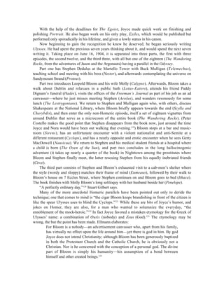 With the help of the deadlines for The Egoist, Joyce made quick work on finishing and
polishing Portrait. He also began work on his only play, Exiles, which would be published but
performed only sporadically in his lifetime, and given a lowly status in his canon.
    Now beginning to gain the recognition he knew he deserved, he began seriously writing
Ulysses. He had spent the previous seven years thinking about it, and would spend the next seven
writing it. Taking place on June 16, 1904, it is separated into three parts, the first with three
episodes, the second twelve, and the third three, with all but one of the eighteen (The Wandering
Rocks, from the adventures of Jason and the Argonauts) having a parallel in the Odyssey.
    Part one has Stephen Dedalus at the Martello Tower with Buck Mulligan (Telemechus),
teaching school and meeting with his boss (Nestor), and afterwards contemplating the universe on
Sandymount Strand (Proteus).
    Part two introduces Leopold Bloom and his wife Molly (Calypso). Afterwards, Bloom takes a
walk about Dublin and relaxaes in a public bath (Lotus-Eaters), attends his friend Paddy
Dignam’s funeral (Hades), visits the offices of the Freeman’s Journal as part of his job as an ad
canvasser—where he just misses meeting Stephen (Aeolus), and wanders ravenously for some
lunch (The Lestrygonians). We return to Stephen and Mulligan again who, with others, discuss
Shakespeare at the National Library, where Bloom briefly appears towards the end (Scylla and
Charybdis), and then enter the only non-Homeric episode, itself a set of eighteen vignettes from
around Dublin that serve as a microcosm of the entire book (The Wandering Rocks). (Peter
Costello makes the good point that Stephen disappears from the book now, just around the time
Joyce and Nora would have been out walking that evening.119) Bloom stops at a bar and music-
room (Sirens), has an unfortunate encounter with a violent nationalist and anti-Semite at a
different restaurant (Cyclops), and has a nearly opposite and erotic encounter when he sees Gerty
MacDowell (Nausicaa). We return to Stephen and his medical student friends at a hospital where
a child is born (The Oxen of the Sun), and part two concludes in the long hallucinogenic
adventure (it takes up nearly a quarter of the book) in Nighttown among the prostitutes where
Bloom and Stephen finally meet, the latter rescuing Stephen from his equally inebriated friends
(Circe).
    The third part consists of Stephen and Bloom’s exhausted visit to a cab-men’s shelter where
the style (wordy and sloppy) matches their frame of mind (Eumeaus), followed by their walk to
Bloom’s house on 7 Eccles Street, where Stephen continues on and Bloom goes to bed (Ithaca).
The book finishes with Molly Bloom’s long soliloquy with her husband beside her (Penelope).
    “A perfectly ordinary day,”120 Stuart Gilbert says.
    Many of the more anecdotal Homeric parallels have been pointed out only to deride the
technique; one that comes to mind is “the cigar Bloom keeps brandishing in front of the citizen is
like the spear Ulysses uses to blind the Cyclops.”121 While these are bits of Joyce’s humor, and
jokes on Homer, they are also, for a man who wanted to solemnize the everyday, “the
ennoblement of the mock-heroic.”122 In fact Joyce favored a mistaken etymology for the Greek of
Ulysses’ name: a combination of Outis (nobody) and Zeus (God).123 The etymology may be
wrong, the but the point has been made. Ellmann elaborates:
         For Bloom is a nobody—an advertisement canvasser who, apart from his family,
         has virtually no effect upon the life around him—yet there is god in him. By god
         Joyce does not intend Christianity; although Bloom has been generously baptized
         in both the Protestant Church and the Catholic Church, he is obviously not a
         Christian. Nor is he concerned with the conception of a personal god. The divine
         part of Bloom is simply his humanity—his assumption of a bond between
         himself and other created beings.124
 