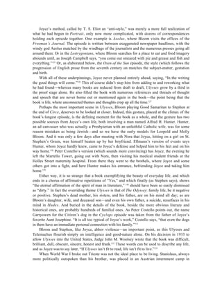 Joyce’s method, called by T. S. Eliot an “anti-style,” was merely a more full realization of
what he had begun in Portrait, only now more complicated, with dozens of correspondences
holding each episode together. One example is Aeolus, where Bloom visits the offices of the
Freeman’s Journal. The episode is written between exaggerated newspaper headlines, with the
windy god Aeolus matched by the windbags of the journalists and the numerous presses going all
around them. Or in the Lestrygonians, where Bloom searches for a place to eat and food imagery
abounds until, as Joseph Campbell says, “you come out smeared with pie and grease and fish and
everything.”125 Or, as elaborated below, the Oxen of the Sun episode, the style (which follows the
progression of English prose from the seventh century on matches the subject-matter, gestation
and birth.
     With all of these underpinnings, Joyce never planned entirely ahead, saying, “In the writing
the good things will come.”126 This of course didn’t stop him from adding to and reworking what
he had found—whereas many books are reduced from draft to draft, Ulysses grew by a third in
the proof stage alone. He also filled the book with numerous references and threads of thought
and speech that are never borne out or mentioned again in the book—the point being that the
book is life, where unconnected themes and thoughts crop up all the time.127
     Perhaps the most important scene in Ulysses, Bloom playing Good Samaritan to Stephen at
the end of Circe, deserves to be looked at closer. Indeed, this gesture, placed at the climax of the
book’s longest episode, is the defining moment for the book as a whole, and the gesture has two
possible sources from Joyce’s own life, both involving a man named Alfred H. Hunter. Hunter,
an ad canvasser who was actually a Presbyterian with an unfaithful Catholic wife, was for some
reason mistaken as being Jewish—and so we have the early models for Leopold and Molly
Bloom. And it was only a few days after meeting with Nora that Joyce, hitting on a girl on St.
Stephen’s Green, was himself beaten up by her boyfriend. Ellmann’s version of events says
Hunter, whom Joyce hardly knew, came to Joyce’s defense and helped him to his feet and on his
way home.128 Peter Costello’s version (which sounds more convincing) has Joyce, the evening he
left the Martello Tower, going out with Nora, then visiting his medical student friends at the
Holles Street maternity hospital. From there they went to the brothels, where Joyce and some
others got into a fight, and here Hunter makes his entrance, befriending Joyce and taking him
home.129
     Either way, it is so strange that a book exemplifying the beauty of everyday life, and which
ends in a chorus of affirmative repetitions of “Yes,” and which finally (as Stephen says), shows
“the eternal affirmation of the spirit of man in literature,” 130 should have been so easily dismissed
as “dirty.” In fact the overriding theme Ulysses is that of The Odyssey: family life, be it negative
or positive. Stephen’s dead mother, his sisters, and his father, are on his mind all day; as are
Bloom’s daughter, wife, and deceased son—and even his own father, a suicide, resurfaces in his
mind in Hades. And buried in the details of the book, beside the more obvious literary and
historical ones, are probably hundreds of familial ones. As Peter Costello points out, the name
Garryowen for the Citizen’s dog in the Cyclops episode was taken from the father of Joyce’s
favorite Aunt Josephine. “It is all too typical of Joyce’s work,” Costello says, “that even the dogs
in them have an immediate personal connection with his family.”131
     Bloom and Stephen, like Joyce, abhor violence—an important point, as this Ulysses and
Telemachus flourish simply on intelligence and good-nature alone. On his decision in 1933 to
allow Ulysses into the United States, Judge John M. Woolsey wrote that the book was difficult,
brilliant, dull, obscure, sincere, honest and frank.132 These words can be used to describe any life,
and as Joyce was to say later, “If Ulysses isn’t fit to read, life isn’t fit to live.”133
     When World War I broke out Trieste was not the ideal place to be living. Stanislaus, always
more politically outspoken than his brother, was placed in an Austrian internment camp in
 