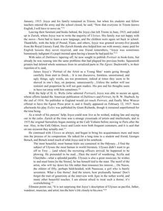 January, 1915. Joyce and his family remained in Trieste, but when his students and fellow
teachers entered the army and the school closed, he said, “Now that everyone in Trieste knows
English, I will have to move on.”134
     Leaving their furniture and books behind, the Joyce clan left Trieste in June, 1915, and ended
up in Zurich, where Joyce was to write the majority of Ulysses. His family was not happy with
the move—Nora had to learn a new language, and the children were again set back in school.
Thankfully, with the help of Pound, Yeats, and others, Joyce was granted seventy-five pounds
from the Royal Literary Fund. His Zurich friends also helped him out with money; many paid for
English lessons they never received, and one friend remembers, “Joyce was sometimes
humorously indignant if a pupil insisted upon having a lesson he had paid for.”135
     With sales of Dubliners tapering off, he now sought to publish Portrait in book-form, but
already he was running into the same problems that had plagued his previous books. Squeamish
printers had deleted whole sentences from its serialized parts in The Egoist. Duckworth’s, in their
rejection of it, said,
         James Joyce’s ‘Portrait of the Artist as a Young Man’ wants going through
         carefully from start to finish.... It is too discursive, formless, unrestrained, and
         ugly things, ugly words, are too prominent; indeed at times they seem to be
         shoved in one’s face, on purpose, unnecessarily....Unless the author will use
         restraint and proportion he will not gain readers. His pen and his thoughts seem
         to have run away with him sometimes.136
     With the help of H. G. Wells (who admired Portrait), Joyce was able to secure an agent,
whose efforts landed the American publication of Dubliners and Portrait, by B. W. Huebsch, by
the end of 1916. No publisher in England would yet touch Portrait, and finally Miss Weaver
offered to have the Egoist Press print it, and it finally appeared on February 12, 1917. Soon
afterwards his play Exiles was published by Grant Richards, though it remained unperformed for
the time being.
     As a result of his patrons’ help, Joyce could now live as he wished, waking late and staying
out in the cafes. Zurich at the time was a strange crossroads of artists and intellectuals, and in
1915 the original Surrealists began meeting at the Café Voltaire before moving to Paris after the
war. Also, in the Café Odéon, Joyce and Lenin were both frequent customers, and it is said that
on one occasion they actually met.137
     He continued with Ulysses as always, and began to bring his acquaintances more and more
into the process of its composition. He talked for a long time to a student and friend, Georges
Borach, and Borach noted much of what Joyce said in his notebook:
         The most beautiful, most human traits are contained in the Odyssey....I find the
         subject of Ulysses the most human in world literature. Ulysses didn’t want to go
         off to Troy ... [and when] the recruiting officers arrived, he happened to be
         plowing. He pretended to be mad....Then the motif of wandering. Scylla and
         Charybdis—what a splendid parable. Ulysses is also a great musician; he wishes
         to and must listen [to the Sirens]; he has himself tied to the mast. The motif of the
         artist, who will lay down his life rather than renounce his interest.... On Naxos,
         the oldster of fifty, perhaps bald-headed, with Nausicaa, a girl who is barely
         seventeen. What a fine theme! And the return, how profoundly human! Don’t
         forget the trait of generosity at the interview with Ajax in the nether world, and
         many other beautiful touches. I am almost afraid to treat such a theme; it’s
         overwhelming.138
     Ellmann points out, “It is not surprising that Joyce’s description of Ulysses as pacifist, father,
wanderer, musician, and artist, ties the hero’s life closely to his own.”139
 
