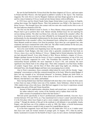 By now he had finished the Telemachiad (the first three chapters) of Ulysses, and sent copies
to Pound and Miss Weaver, who had agreed to publish it serially in The Egoist. The American
magazine The Little Review (run by Margaret Anderson and Jane Heap) agreed to do the same,
and for a time it looked as if Ulysses would sail into literary history with no difficulties.
     In 1918 Joyce and his friend Claude Sykes began formal plans to put on plays in English,
calling their troupe The English Players. Their first production was Wilde’s The Importance of
Being Earnest. This brought Joyce into contact with two men who would involve him in one of
the most ludicrous situations of his life.
     The first was the British Consul in Zurich, A. Percy Bennet, whose permission the English
Players had to get to perform their work. Bennet already disliked Joyce for not reporting his
services during wartime. The other was Henry Carr, who also worked in the consular’s office. He
was hired as an amateur actor but was later offended by not being paid the same amount as the
professionals; he also demanded reimbursement for the money spent on his costume. When Joyce
confronted him in the consular’s office, Carr threatened Joyce, calling him a cad and a swindler.
Since Bennett would not remove Carr from his position, Joyce drew up a suit against Carr, who
countered, and Joyce countered him with a libel suit. The affair would continue for the next year,
and Joyce intended to see it, however frivolous, to its end.
     Just as his court troubles were beginning Joyce met the painter, sculptor (and frequent model
for sculptors), Frank Budgen, who later wrote what is generally considered the best book on
Ulysses, James Joyce and the Making of ‘Ulysses’. Budgen had no formal education, but while at
sea had educated himself. Even when Pound or Miss Weaver disliked a chapter of Ulysses,
Budgen (perhaps because he had the luxury of Joyce’s running-commentary on top of his own
instincts) invariably supported his work. The friendship that resulted from this kind of
relationship became probably the most important in Joyce’s life, and certainly the most
significant since Byrne back in his college days. Their other companion was Paul Suter, brother
of sculptor August Suter, and the three of them often spent long nights out, drinking. This
infuriated Nora, who thought Budgen and Suter were encouraging Joyce to drink.
     Also to Nora’s annoyance, Joyce constantly talked about his work with his friends, “stage-
managing” conversations so that they centered around him or his book. When he asked Budgen if
there was any example of an “all-around character” in literature, Budgen put forth Christ, or
Hamlet, or Faust. Joyce knocked all of these down in favor of Ulysses (and, by association,
Bloom), who had been a son, father, and husband.
     Since leaving Ireland Joyce had been infatuated with more than a few women; the first seems
to have been (as many of them were) one of his students. Annie Schleimer, whom he knew in
1904, traded at least a kiss with Joyce. John McCourt suggests it was Joyce’s experiences around
the upper-class girls of Pola and Trieste forced him
          because of their sophistication, education, beauty and sexual ease—to reconsider
          his rather reductive early visions of the feminine and to replace them with the
          fuller versions of womankind we find in the later fiction.140
     McCourt points specifically to Joyce’s posthumously published notebook, Giacomo Joyce
(written between 1912 and 1913), as a “key transitional text in Joyce’s canon” precisely because
it is the first place where Joyce begins to give a more complex representation of a woman in his
writing.141 Though the identity of the girl in the notebook is still debated, it was probably Amalia
Popper, who had been one of his students as early as 1908. Her father, a Jewish businessman
named Leopoldo, became a model (if only in name) for Leopold Bloom later on.
     If, as has been suggested, Joyce and Nora’s sex life ended after 1913 or so, it makes sense
that Joyce now seek out woman instead of younger girls. In August, 1917, when he and the
family vacationed in Locarno for the benefit of Joyce’s eyes, he met a doctor, Gertrude Kampffer,
 