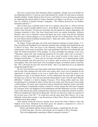 This move severed Joyce from Stanislaus almost completely. Already sour at his brother for
not dedicating Dubliners to him (as Joyce had promised he would), for removing his character
(Stephen Dedalus’ brother Maurice) from Portrait, and finally for never showing any gratitude
for supporting him and his family in Trieste, Stanislaus was happy to see him go. As Joyce put it
later in a footnote to Herbert Gorman’s biography, “The relations between the two brothers
practically ends here.”152
     Once in Paris Joyce continued work on the Circe episode, and on July 11, 1920, he met the
woman who would eventually publish Ulysses. Sylvia Beach was the daughter of a Presbyterian
minister from Princeton. The previous November she had opened her famous Shakespeare and
Company bookship in Paris. Her close friend (and lover) was another bookseller, Adrienne
Monnier, and it was at Monnier’s house that Beach met Joyce. Only later did her bookshop
become Joyce’s favorite hangout, as it was already with the rest of literary Paris. Over the next
ten years Beach and her bookshop remained Joyce’s “bank, post office, coffee shop, library, and
home away from home.”153
     On August 15 there took place one of the more humorous meetings in literary history. T. S.
Eliot, traveling with Wyndham Lewis, had been entrusted with a package from Pound that he was
to deliver to Joyce. They met Joyce in the afternoon, Giorgio with him. Wyndam Lewis’
reminiscences on this scene are priceless: after some preliminary talk Eliot rose histrionically and
made the formal presentation of the package. As Joyce unwrapped the package, Lewis says,
“Thereupon, along with some nondescript garments for the trunk—there were no trousers, I
believe—a fairly presentable pair of old brown shoes stood revealed, in the centre of the
bourgeois French table....”154 Joyce sent his son home and (partly out of embarrassment, partly
just being himself), took Eliot and Lewis out to dinner, spent as much as he could, and tipped
extravagantly. Eliot, who found Joyce to be exceedingly arrogant, nevertheless noted a week later
that, “He is obviously the man who wrote his books—that is, he impressed you as an important
enough personage for that.”155
     By now Joyce had been receiving regular (and large) donations from an anonymous patron,
and ten days after meeting Eliot and Lewis more money came. Joyce was as impatient for the
opportunity to thank someone as he was to deride them, and he forced the patron to be
anonymous no more. It was Harriet Weaver. At first embarrassed, she soon made it simple that
her hope was to free his “best and most powerful and productive years” from the usual financial
difficulties.156 (Indeed, it is hard to imagine Finnegans Wake being written under any other
circumstances) It is estimated in today’s money that over twenty years Weaver gave Joyce nearly
a million dollars. Of course Joyce could never remove himself from financial worries, and while
Joyce and Weaver’s relationship would be strained for various reasons (her brief lack of support
for Finnegans Wake, her disapproval of his drunkenness and their differences over how to handle
Lucia’s later illness), they always remained close, and Joyce never forgot how much he owed her.
When he remarked later about Sylvia Beach that “All she ever did was to make me a present of
the ten best years of her life,”157 he could have said the same about Miss Weaver. For a man
habitually cynical about women, it was the presence of three (Nora, Weaver, and Beach) that he
could have never done without.
     After quickly writing the Eumaeus episode, Joyce moved onto Ithaca, Bloom’s walk with
Stephen to his house. Rendered in the driest prose, the episode is comprised of a series of
questions and answers of such scientific exactitude that
         Bloom and Stephen thereby become heavenly bodies, wander[ing] like the stars
         at which they gaze. The last word (human, all too human) is left to Penelope.
         This is the indispensable countersign to Bloom’s passport to eternity.158
 