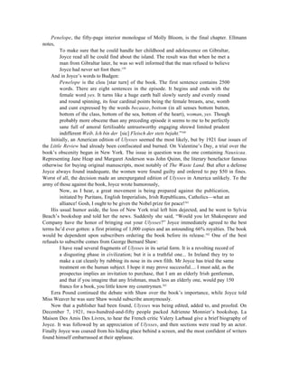 Penelope, the fifty-page interior monologue of Molly Bloom, is the final chapter. Ellmann
notes,
         To make sure that he could handle her childhood and adolescence on Gibraltar,
         Joyce read all he could find about the island. The result was that when he met a
         man from Gibraltar later, he was so well informed that the man refused to believe
         Joyce had never set foot there.159
    And in Joyce’s words to Budgen:
         Penelope is the clou [star turn] of the book. The first sentence contains 2500
         words. There are eight sentences in the episode. It begins and ends with the
         female word yes. It turns like a huge earth ball slowly surely and evenly round
         and round spinning, its four cardinal points being the female breasts, arse, womb
         and cunt expressed by the words because, bottom (in all senses bottom button,
         bottom of the class, bottom of the sea, bottom of the heart), woman, yes. Though
         probably more obscene than any preceding episode it seems to me to be perfectly
         sane full of amoral fertilisable untrustworthy engaging shrewd limited prudent
         indifferent Weib. Ich bin der [sic] Fleisch der stets bejaht.”160
    Initially, an American edition of Ulysses seemed the most likely, but by 1921 four issues of
the Little Review had already been confiscated and burned. On Valentine’s Day, a trial over the
book’s obscenity began in New York. The issue in question was the one containing Nausicaa.
Representing Jane Heap and Margaret Anderson was John Quinn, the literary benefactor famous
otherwise for buying original manuscripts, most notably of The Waste Land. But after a defense
Joyce always found inadequate, the women were found guilty and ordered to pay $50 in fines.
Worst of all, the decision made an unexpurgated edition of Ulysses in America unlikely. To the
army of those against the book, Joyce wrote humorously,
         Now, as I hear, a great movement is being prepared against the publication,
         initiated by Puritans, English Imperialists, Irish Republicans, Catholics—what an
         alliance! Gosh, I ought to be given the Nobel prize for peace!161
    His usual humor aside, the loss of New York trial left him dejected, and he went to Sylvia
Beach’s bookshop and told her the news. Suddenly she said, “Would you let Shakespeare and
Company have the honor of bringing out your Ulysses?” Joyce immediately agreed to the best
terms he’d ever gotten: a first printing of 1,000 copies and an astounding 66% royalties. The book
would be dependent upon subscribers ordering the book before its release.162 One of the best
refusals to subscribe comes from George Bernard Shaw:
         I have read several fragments of Ulysses in its serial form. It is a revolting record of
         a disgusting phase in civilization; but it is a truthful one... In Ireland they try to
         make a cat cleanly by rubbing its nose in its own filth. Mr Joyce has tried the same
         treatment on the human subject. I hope it may prove successful.... I must add, as the
         prospectus implies an invitation to purchase, that I am an elderly Irish gentleman,
         and that if you imagine that any Irishman, much less an elderly one, would pay 150
         francs for a book, you little know my countrymen.163
    Ezra Pound continued the debate with Shaw over the book’s importance, while Joyce told
Miss Weaver he was sure Shaw would subscribe anonymously.
    Now that a publisher had been found, Ulysses was being edited, added to, and proofed. On
December 7, 1921, two-hundred-and-fifty people packed Adrienne Monnier’s bookshop, La
Maison Des Amis Des Livres, to hear the French critic Valery Larbaud give a brief biography of
Joyce. It was followed by an appreciation of Ulysses, and then sections were read by an actor.
Finally Joyce was coaxed from his hiding place behind a screen, and the most confident of writers
found himself embarrassed at their applause.
 