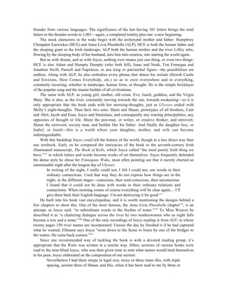 thunder from various languages. The significance of the last having 101 letters brings the total
letters in the thunder-words to 1,001—again, a completed totality plus one: a new beginning.
     The stock characters in the wake begin with the archetypal mother and father: Humphrey
Chimpden Earwicker (HCE) and Anna Livia Plurabelle (ALP). HCE is both the human father and
the sleeping giant in the Irish landscape; ALP both the human mother and the river Liffey who,
flowing by the sleeping body of her husband, stirs him into creation, into starting the world again.
     But as with dream, and as with Joyce, nothing ever means just one thing, or even two things:
HCE is also Adam and Humpty Dumpty (who both fell), Isaac and Noah, Tim Finnegan and
Jonathan Swift, Parnell and Napoleon, or any king or patriarchal figure—the possibilities are
endless. Along with ALP, he also embodies every phrase that shares his initials (Howth Castle
and Environs, Here Comes Everybody, etc.) so as to exist everywhere and in everything,
constantly recurring, whether in landscape, human form, or thought. He is the simple bricklayer
of the popular song and the master builder of all civilizations.
     The same with ALP, as young girl, mother, old crone, Eve, Isuelt, goddess, and the Virgin
Mary. She is also, as the river, constantly moving towards the sun, towards awakening—so it is
only appropriate that the book ends with her morning-thoughts, just as Ulysses ended with
Molly’s night-thoughts. Then their two sons: Shem and Shaun, prototypes of all brothers, Cain
and Abel, Jacob and Esau, Joyce and Stanislaus, and consequently any warring principalities, any
opposites of thought or life: Shem the pen-man, or writer, or creative thinker, and introvert;
Shaun the extrovert, society man, and builder like his father. And finally the daughter Issy, or
Isabel, or Iseult—this is a world where your daughter, mother, and wife can become
indistinguishable.
     With this backdrop Joyce could tell the history of the world, though in a less direct way than
any textbook. Early on he compared the intricacies of the book to the seventh-century Irish
illuminated manuscript, The Book of Kells, which Joyce called “the most purely Irish thing we
have,”176 in which letters and words become works of art themselves. Joyce frequently defended
the dense style he chose for Finnegans Wake, most often pointing out that it merely charted an
interminable night after the longest day of Ulysses:
          In writing of the night, I really could not, I felt I could not, use words in their
          ordinary connections. Used that way they do not express how things are in the
          night, in the different stages—conscious, then semi-conscious, then unconscious.
          I found that it could not be done with words in their ordinary relations and
          connections. When morning comes of course everything will be clear again.... I’ll
          give them back their English language. I’m not destroying it for good.177
     He built into his book vast encyclopedias, and it is worth mentioning the designs behind a
few chapters to show this. One of the most famous, the Anna Livia Plurabelle chapter178, is an
attempt, as Joyce said, “to subordinate words to the rhythm of water.”179 To Miss Weaver he
described it as “a chattering dialogue across the river by two washerwomen who as night falls
become a tree and a stone.”180 One of the only recordings of Joyce reading is from ALP, in whose
twenty pages 350 river names are incorporated. Unsure the day he finished it if he had captured
what he wanted, Ellmann says Joyce “went down to the Seine to listen by one of the bridges to
the waters. He came back content.”181
     Since one recommended way of tackling the book is with a devoted reading group, it’s
appropriate that the Wake was written in a similar way. Often, sections of various books were
read to the near-blind Joyce, who was then given time to note what names would lend themselves
to his puns. Joyce elaborated on the composition of one section:
          Nevertheless I had them retype in legal size, twice or three times this, with triple
          spacing, section three of Shaun, and this, when it has been read to me by three or
 
