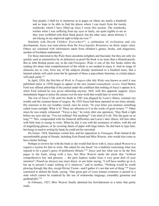 four people, I shall try to memorise as to pages etc (there are nearly a hundred)
         and so hope to be able to find the places where I can insert from the twenty
         notebooks which I have filled up since I wrote this section. The notebooks,
         written when I was suffering from my eyes or lately, are quite legible to me as
         they were scribbled with thick black pencil, but the other ones, about thirteen, I
         am relying on my improved sight to help me over.182
    Similarly with Haveth Childers Everywhere183, a celebration of civilization and city
development, Joyce was read entries from the Encyclopedia Britannica on thirty major cities.
Others are crammed with information taken from children’s games, books, and magazines;
another of Euclidean mathematics.
    For those interested in the Wake these anecdotes enlighten and fascinate; but they are only too
quickly used as ammunition by its detractors as proof the book is no more than a bloated puzzle.
But as John Bishop points out, in the end Finnegans Wake is one of the few books where the
reading (let alone total comprehension) of the whole is not needed to enjoy it. And its range of
allusions are so vast, from any of the subjects already mentioned to a hundred more, that a
learned scholar will catch some but be ignorant of those a pop-culture historian, or cricket player,
will catch easily.184
    In April, 1924, the first bits of Work in Progress (the title Wake was known as until it was
published entire in 1939) began to appear in the new journal transatlantic review. Ford Madox
Ford was offered editorship of the journal under the condition that nothing of Joyce’s appear in it;
when Ford refused he was given editorship anyway. Still, with this apparent support, Joyce
immediately began to notice the unease over his new work that would later so worry him.
    The rest of Joyce’s life until his death in 1941 was plagued by Lucia’s illness, constant eye
trouble and the constant threat of surgery. By 1925 Joyce had been operated on ten times already.
His reactions to his eye troubles varied; once he wrote, “In your letter you mention something
called warm sunlight. What is it? There are allusions to it in the works of great writers.”185 Other
times he was simply exhausted: “Twice a day,” he wrote after one operation, “they flash a light
before my eyes and say ‘You see nothing? Not anything?’ I am tired of it all. This has gone on so
long.”186 This, compounded with his financial difficulties and Lucia’s later illness, left him often
with little time or energy to write. When he did, it was with the assistance of others, with the aid
of magnifying glasses, or by covering sheets of paper with large letters. He did learn to type later,
but being so used to writing by hand, he could not be converted.
    On Easter, 1924, Stanislaus visited him, and his opposition to Finnegans Wake hinted at the
uncomfortable group of friends, including Ezra Pound and Miss Weaver, who would also come to
have similar feelings.
    Perhaps to involve her with the book so she would find favor with it, Joyce asked Weaver to a
request a section for him to write. She asked for one based “on a tradition concerning what was
reputed to be a giant’s grave of prehistoric Britain.”187 Joyce sent her what was to be the first
pages in the book, along with a key, but Miss Weaver made the point that “without
comprehensive key and glossary ... the poor hapless reader loses a very great deal of your
intention”; Pound (as always) was more direct, in one letter saying, “I will have another go at it,
but up to present I make nothing of it whatever,” and in another, “Nothing would be worth
plowing through like this, except Divine Vision—and I gather it’s not that sort of thing.”188 Joyce
continued to defend the book, saying, “One great part of every human existence is passed in a
state which cannot be rendered by the use of wideawake language, cutanddry grammar and
goahead plot.”189
    In February, 1927, Miss Weaver finally admitted her bewilderment in a letter that partly
reads,
 