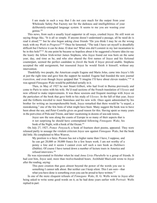 I am made in such a way that I do not care much for the output from your
          Wholesale Safety Pun Factory nor for the darkness and intelligibilities of your
          deliberately-entangled language system. It seems to me you are wasting your
          genius.190
     This news, from such a usually loyal supporter in all ways, crushed Joyce. He still went on
saying things like, “It is all so simple. If anyone doesn’t understand a passage, all he need do is
read it aloud,”191 but he also began asking close friends “Do you think I may be on the wrong
track with my Work in Progress?”192 Once he lamented, “The task I have set myself is dreadfully
difficult but I believe it can be done. O dear me! What sins did I commit in my last incarnation to
be in this hole?”193 At one point he became so hopeless about it he suggested a bizarre idea (to say
the least): the fellow Irish-writer James Stephens, who Joyce found out was born on the same
year, day, and time as he, and who also shared the first names of Joyce and his fictional
counterpart, seemed the perfect candidate to finish the book if Joyce proved unable. Stephens
accepted the odd assignment, but reassured Joyce he would finish it himself, without any
intervention.
     Thankfully two people, the American couple Eugene and Maria Jolas, came into Joyce’s life
at just the right time and gave him the support he needed. Eugene had founded the new journal
transition, and even though Joyce quipped that “I imagine I’ll have about eleven readers,”194 it
was agreed Finnegans Wake would be published serially in it.
          Then, in May of 1927 he met Stuart Gilbert, who had lived in Burma previously and
come to Paris to retire with his wife. He’d read sections of the French translation of Ulysses and
now offered to make improvements. It was these sessions and frequent meetings with Joyce on
the particulars of the book that gave birth to his study of Ulysses. In the fall of that year, Joyce
and the Gilberts traveled to meet Stanislaus and his new wife. Once again admonished by his
brother for writing an incomprehensible book, Joyce remarked that there would be “a sequel, a
reawakening,” one of the few hints of what might have been. Many suggest the book was to have
been about the sea, and Peter Costello gives on good reason for this. Having spent so many years
in the port-cities of Pola and Trieste, and later vacationing in dozens of sea-side towns,
          Joyce saw the seas along the coasts of Europe in so many of their aspects that is
          it not surprising he should have contemplated following Finnegans Wake, his
          book of the Night, with a book of the Ocean.195
     On July 27, 1927, Pomes Penyeach, a book of fourteen short poems, appeared. They were
released partly to assuage the virulent criticism Joyce saw against Finnegans Wake, but the book
did little. He complained to Miss Weaver,
          My position is a farce. Picasso has not a higher name than I have, I suppose, and
          he can get 20,000 or 30,000 francs for a few hours work. I am not worthy of a
          penny a line and it seems I cannot even sell such a rare book as Dubliners
          (Dublin). Of course I have turned down a number of lecture tours in America and
          refused interviews.196
     He was rejuvenated in October when he read Anna Livia Plurabelle to a group of friends. It
had cost him, Joyce said, more than twelve-hundred hours. Archibald MacLeish wrote to Joyce
after the reading, saying:
          This pure creation that goes almost beyond the power of the words you use is
          something I cannot talk about. But neither can I keep silent. This I am sure—that
          what you have done is something even you can be proud to have written.197
     In one of the more eloquent refusals of Finnegans Wake, H. G. Wells wrote to Joyce after
being asked to write some good words on it, as he had done years earlier with Portrait. Wells
replied in part:
 