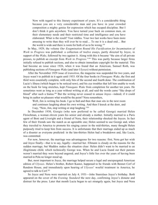Now with regard to this literary experiment of yours. It’s a considerable thing
          because you are a very considerable man and you have in your crowded
          composition a mighty genius for expression which has escaped discipline. But I
          don’t think it gets anywhere. You have turned your back on common men, on
          their elementary needs and their restricted time and intelligence and you have
          elaborated. What is the result? Vast riddles. Your two last works have been more
          amusing to write than they will ever be to read.... To me it is a dead end.... But
          the world is wide and there is room for both of us to be wrong.198
     In May, 1929, the volume Our Exagmination Round His Factification for Incamination of
Work in Progress was published: a collection of twelve essays, partly directed by Joyce, in
support of the Wake, followed by two against it. Along with this it became “the aim of all private
presses, to publish an excerpt from Work in Progress.”199 This was partly because larger firms
initially refused to publish sections, and also to obtain immediate copyright for the material. This
had become an issue since 1926, when it was found that an American, Samuel Roth, was
publishing sections of Finnegans Wake (and later Ulysses) without permission.
     After the November 1929 issue of transition, the magazine was suspended for two years, and
Joyce wasn’t to publish in it again until 1933. Of the four books in Finnegans Wake, the first and
third were essentially complete, with only bits of the second and fourth done. The combination of
Lucia’s illness (which began to be noticed now), and his eye troubles that left him unable to work
on the book for long stretches, kept Finnegans Wake from completion for another ten years. He
sometimes went as long as a year without writing at all, and said the words came “like drops of
blood” after such a hiatus.200 But the writing never ceased to amuse Joyce—indeed, if it could
bring its author no pleasure what would be the point? Nora remembers,
          Well, Jim is writing his book. I go to bed and then that man sits in the next room
          and continues laughing about his own writing. And then I knock at the door, and
          I say, “Now, Jim, stop writing or stop laughing.”201
     In December 1930, Giorgio (who now preferred to be called George) married Helen
Fleischman, a woman eleven years his senior and already a mother. Initially married to a Paris
agent of Boni and Liveright and a friend of Nora, their relationship shocked the Joyces. In fact
few of their friends saw the match as an agreeable one; Helen seemed to use George and, when
they traveled to America to promote his singing career in the mid-thirties, many thought Helen
purposely tried to keep him from success. It is unfortunate that their marriage ended up as much
of a disaster as everyone predicted: in the late-thirties Helen had a breakdown and, like Lucia,
was committed.
     For now, however, the marriage was advantageous for two reasons: first, Nora got her wish
and Joyce finally—that is to say, legally—married her. Ellmann is cloudy on the reasons for the
sudden marriage, but Maddox makes the situation clear: Helen didn’t want to be married to an
illegitimate child, which technically George was. When he and Lucia found out their parents
weren’t married they were beyond angered, and Joyce’s little lies over the years of having been
married in Pola no longer stood up.
     But, most important to Joyce, the marriage helped secure a legal and unexpurgated American
edition of Ulysses. Helen’s brother, Robert Kastor, happened to be friends with Bennet Cerf of
Random House, and immediately upon hearing of Ulysses’ woeful treatment in America, he
agreed to talk to Cerf.202
     So Joyce and Nora were married on July 4, 1931—John Stanislaus Joyce’s birthday. Both
appeared on the cover of the Evening Standard the next day, confirming Joyce’s distaste and
distrust for the press. Later that month Lucia began to act strangely again, but Joyce and Nora
 