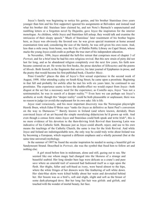 Joyce’s family was beginning to notice his genius, and his brother Stanislaus (two years
younger than him and his first supporter) ignored his assignments at Belvedere and instead read
what his brother did. Staislaus later claimed he, and not Nora’s Barnacle’s unpunctuated and
rambling letters or a forgotten novel by Dujardin, gave Joyce the inspiration for the interior
monologue. As children, while Joyce and Stanislaus fell asleep, they would talk and examine the
intricacies of their sleepy speech.14 Much of Stanislaus’ later resentment of his brother begins
here, as Joyce was obviously the favored son: he was given special treatment at home around
examination time and, considering the size of the family, he was still given his own room. And,
less than a mile away from home, was the City of Dublin Public Library on Capel Street, whose
stacks the young Joyce could credit as perhaps the true start of his independent education.
     In November, 1896, Joyce attended the hell-fire retreat that comprises most of chapter 3 of
Portrait, and for a brief time he had his own religious revival. But this new strain of piety did not
last for long, and as he abandoned religion completely over the next few years, his faith now
became centered on art. He wrote his first books, the prose sketches of Silhouettes and the poems
of Moods. Both foretell, in the fragments that survive, his later journal of Epiphanies in prose, and
the poetry that would become his first published book, Chamber Music.
     Peter Costello15 places the date of Joyce’s first sexual experience in the second week of
August, 1898. After attending a play on South King Street, he came upon a prostitute. Beginning
in that fall and probably for awhile after he met his wife six years later, he continued to see
prostitutes. The experience seems to have the double-effect we would expect from Joyce—both
disgust at the act but a necessary need for the experience; as Costello says, Joyce “was not a
sentimentalist; he was in search of a deeper reality.”16 Even here we can perhaps see Joyce’s
aesthetic at work: though this “deeper reality” could be both pleasurable or unpleasant, there was
no reason to judge (or avoid) the unpleasant for its own sake: life is life.
     Joyce read voraciously, and his most important discovery was the Norwegian playwright
Henrik Ibsen, which Edna O’Brien says “ranks for Joyce as definitive as Saint Paul’s conversion
on the way to Damascus.”17 Barely known in Ireland (and where known, derided), Ibsen
convinced Joyce of an art beyond the simple moralizing didacticism he’d grown up with. And
even though a census form states Joyce and Stanislaus could both speak and write Irish18, this is
no more evidence of his devotion to the then-thriving Irish Revival than knowing Latin was
indicative of his Catholic faith. Because just as Joyce could absorb, reject, and use to his own
means the teachings of the Catholic Church, the same is true for the Irish Revival. And while
Joyce and Ireland are indistinguishable now, the only way he could truly write about Ireland was
by becoming a European, which required a different emphasis and a wholly personal (but at the
same time universal) mythology.
     In the summer of 1897 he found the secular inspiration he needed in seeing a beautiful girl on
Sandymount Strand. Described in Portrait, she was the symbol that freed him to follow art and
nothing else:
              A girl stood before him in midstream, alone and still, gazing out to sea. She
          seemed like one whom magic had changed into the likeness of a strange and
          beautiful seabird. Her long slender bare legs were delicate as a crane’s and pure
          save where an emerald trail of seaweed had fashioned itself as a sign upon the
          flesh. Her thighs, fuller and soft-hued as ivory, were bared almost to the hips,
          where the white fringes of her drawers were like feathering of soft white down.
          Her slate-blue skirts were kilted boldly about her waist and dovetailed behind
          her. Her bosom was as a bird’s, soft and slight, slight and soft as the breast of
          some dark-plumaged dove. But her long fair hair was girlish: and girlish, and
          touched with the wonder of mortal beauty, her face.
 