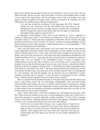 them up for nothing. Having spent the past ten years bending to Joyce’s every whim, she was
finally tired him, and the two were never close again. It was now up to Random House to make
Ulysses legal in the United States, and the case began in New York in November. Joyce also
signed a contract to publish Finnengans Wake with his old friend B. W. Huebsch, now with
Viking Press, but with this clause, a rare sign of appreciation:
         If at any time during the continuance of this agreement, Mr. B.W. Huebsch
         should sever his connection with the said Viking Press and either set up
         publishing on his own account or acquire interest in another firm of publishers
         than the Viking Press, then the said Author shall have the option of transferring
         the benefits of this contract to such new firm.210
     In September, Frank Budgen’s James Joyce and the Makimg of ‘Ulysses’ appeared, in
response to which Joyce wrote, “I never knew you could write so well. It must be due to your
association with me.”211 Other good news reached him in December: John M. Woolsey, the judge
presiding over the Ulysses case, wrote that “in ‘Ulysses’, in spite of its unusual frankness, I do not
detect anywhere the leer of the sensualist. I hold, therefore, that it is not pornographic.”212 The
book was to be allowed in the United States.
     Joyce, who had always seen a clairvoyance in his own work, now saw the same talent in
Lucia’s apparently nonsensical remarks. But his desperation over her condition can best be seen
when he allowed Jung to have a look at her. Joyce had always thought Freud and Jung to be
quacks, and to Joyce this was proven in 1930 when Jung wrote a preposterous introduction to the
German translation of Ulysses. Jung, who had either not read or just not understood a word of it,
simply said it was an example of the schizophrenic mind. It’s hard to imagine Joyce
condescending to anyone else with so shallow a view of his book, and it’s a sign of how truly
desperate he was when he allowed Jung to look at Lucia. Lucia, however, inherited her father’s
bluntness in the face of stupidity when she wrote, “To think that such a big fat materialistic Swiss
man should try to get hold of my soul!”213 But when Jung pointed out the crazed nature of some
of the poems she had written, Joyce put Lucia in his own place and said “they were anticipations
of a new literature, and said his daughter was an innovator not yet understood.”214 Jung’s
treatment eventually came to nothing. “A man who had so misconstrued Ulysses,” Ellmann
writes, “could scarcely be expected by Joyce to construe Lucia correctly.”215
     She was released from the hospital and early in 1935 spent some time with Miss Weaver and
Joyce’s sister Eileen, where she was increasingly unmanageable. Joyce and Nora finally
convinced Helen and George, who were in America with her family to promote his singing
career, to return to France at the end of September to help out with Lucia. Only George was able
to tell his father Lucia was incurable and should be committed for good, but to no avail. For the
next five years she was in and out of hospitals.
     Joyce’s entire world seems to have been crumbling now. He lamented on Finnegans Wake
that “There are not ten centimes in my work. I can see nothing but a dark wall in front of me, a
dark wall or precipice if you prefer, physically, morally, materially.”216 In July 1936, he arranged
to have Lucia’s lettrines—elaborate designs for each letter of the alphabet—published to illustrate
A Chaucer A B C, in hope of provoking a cure. He wrote to Miss Weaver:
         I will not do so [commit her] so long as I see a single chance of hope for her
         recovery, nor blame her or punish her for the great crime she has committed in
         being a victim to one of the most elusive diseases known to men and unknown to
         medicine. And I imagine that if you were where she is and felt as she must you
         would perhaps feel some hope if you felt that you were neither abandoned nor
         forgotten.217
 