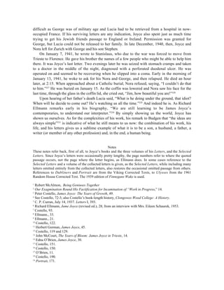 difficult as George was of military age and Lucia had to be retrieved from a hospital in now-
occupied France. If his surviving letters are any indication, Joyce also spent just as much time
trying to get his Jewish friends passage to England or Ireland. Permission was granted for
George, but Lucia could not be released to her family. In late December, 1940, then, Joyce and
Nora left for Zurich with George and his son Stephen.
     On January 7, 1941, he wrote to Stanislaus, who due to the war was forced to move from
Trieste to Florence. He gave his brother the names of a few people who might be able to help him
there. It was Joyce’s last letter. Two evenings later he was seized with stomach cramps and taken
to a doctor in the middle of the night, diagnosed with a perforated duodenal ulcer. He was
operated on and seemed to be recovering when he slipped into a coma. Early in the morning of
January 13, 1941, he woke to ask for his Nora and George, and then relapsed. He died an hour
later, at 2:15. When approached about a Catholic burial, Nora refused, saying, “I couldn’t do that
to him.”227 He was buried on January 15. As the coffin was lowered and Nora saw his face for the
last time, through the glass in the coffin lid, she cried out, “Jim, how beautiful you are!”228
     Upon hearing of her father’s death Lucia said, “What is he doing under the ground, that idiot?
When will he decide to come out? He’s watching us all the time.”229 And indeed he is. As Richard
Ellmann remarks early in his biography, “We are still learning to be James Joyce’s
contemporaries, to understand our interpreter.”230 By simply showing us the world, Joyce has
shown us ourselves. As for the complexities of his work, his remark to Budgen that “the ideas are
always simple”231 is indicative of what he still means to us now: the combination of his work, his
life, and his letters gives us a sublime example of what it is to be a son, a husband, a father, a
writer (or member of any other profession) and, in the end, a human being.


                                                      Notes
These notes refer back, first of all, to Joyce’s books and the three volumes of his Letters, and the Selected
Letters. Since Joyce’s letters were occasionally pretty lengthy, the page numbers refer to where the quoted
passage occurs, not the page where the letter begins, as Ellmann does. In some cases reference to the
Selected Letters and a volume of the collected letters is given, as the Selected Letters, while including many
letters omitted entirely from the collected letters, also restores the occasional omitted passage from others.
References to Dubliners and Portrait are from the Viking Corrected Texts, to Ulysses from the 1961
Random House Corrected Text. The 1939 edition of Finnegans Wake is used.

1
  Robert McAlmon, Being Geniuses Together
2
  Our Exagmination Round His Factification for Incamination of “Work in Progress,” 14.
3
  Peter Costello, James Joyce: The Years of Growth, 49.
4
  See Costello, 72-3; also Costello’s book-length history, Clongowes Wood College: A History.
5
  C. P. Curran, July 14, 1937. Letters I, 393.
6
  Richard Ellmann, Jame Joyce (revised ed.), 28; from an interview with Mrs. Eileen Schaurek, 1953.
7
  Costello, 93.
8
  Ellmann., 33.
9
  Ellmann., 21.
10
   Costello, 122.
11
   Herbert Gorman, James Joyce, 45.
12
   Costello, 119 and 129.
13
   John McCourt, The Years of Bloom: James Joyce in Trieste, 14.
14
   Edna O’Brien, James Joyce, 30.
15
   Costello, 151.
16
   Costello, 150.
17
   O’Brien, 11.
18
   Costello, 190.
19
   Portrait, 171.
 