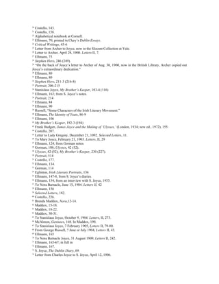 20
   Costello, 143.
21
   Costello, 158.
22
   Alphabetical notebook at Cornell.
23
   Ellmann, 70; printed in Clery’s Dublin Essays.
24
   Critical Writings, 45-6
25
   Letter from Archer to Joyce, now in the Slocum Collection at Yale.
26
   Letter to Archer, April 28, 1900. Letters II, 7.
27
   Ellmann, 75
28
   Stephen Hero, 246 (249).
29
   “On the back of Joyce’s letter to Archer of Aug. 30, 1900, now in the British Library, Archer copied out
Joyce’s extraordinary dedication.”
30
   Ellmann, 80
31
   Ellmann, 80
32
   Stephen Hero, 211-3 (216-8)
33
   Portrait, 206-215
34
   Stanislaus Joyce, My Brother’s Keeper, 103-4 (116)
35
   Ellmann, 163; from S. Joyce’s notes.
36
   Portrait, 214
37
   Ellmann, 84
38
   Ellmann, 90
39
   Russell, “Some Characters of the Irish Literary Movement.”
40
   Ellmann, The Identity of Yeats, 86-9
41
   Ellmann, 106
42
   My Brother’s Keeper, 192-3 (194)
43
   Frank Budgen, James Joyce and the Making of ‘Ulysses,’ (London, 1934; new ed., 1972), 155.
44
   Costello, 207.
45
   Letter to Lady Gregory, December 21, 1092. Selected Letters, 11.
46
   To Mary Joyce, February 21, 1903. Letters, II, 29
47
   Ellmann, 124; from Gorman notes.
48
   Gorman, 108; Ulysses, 42 (52).
49
   Ulysses, 42 (52); My Brother’s Keeper, 230 (227).
50
   Portrait, 514
51
   Costello, 177.
52
   Ellmann, 134.
53
   Gorman, 114
54
   Eglinton, Irish Literary Portraits, 136
55
   Ellmann, 147-8, from S. Joyce’s diaries.
56
   Ellmann, 154; from an interview with S. Joyce, 1953.
57
   To Nora Barnacle, June 15, 1904. Letters II, 42
58
   Ellmann, 156
59
   Selected Letters, 182.
60
   Costello, 226.
61
   Brenda Maddox, Nora,12-14.
62
   Maddox, 15-18.
63
   Maddox, 18-22.
64
   Maddox, 30-31.
65
   To Stanislaus Joyce, October 9, 1904. Letters, II, 273.
66
   McAlmon, Geniuses, 168. In Maddox, 190.
67
   To Stanislaus Joyce, 7 February 1905, Letters II, 79-80.
68
   From George Russell, ? June or July 1904, Letters II, 43.
69
   Ellmann, 165
70
   To Nora Barnacle Joyce, 31 August 1909, Letters II, 242.
71
   Ellmann, 165-67; in full in
72
   Ellmann, 167.
73
   S. Joyce, The Dublin Diary, 69.
74
   Letter from Charles Joyce to S. Joyce, April 12, 1906.
 
