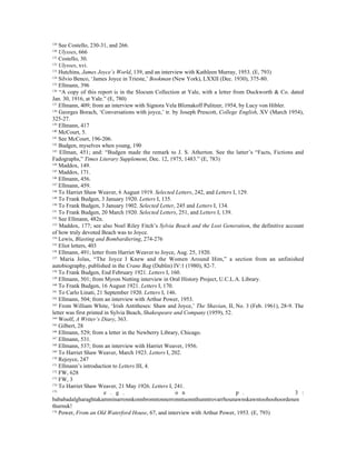 129
    See Costello, 230-31, and 266.
130
    Ulysses, 666
131
    Costello, 30.
132
    Ulysses, xvi.
133
    Hutchins, James Joyce’s World, 139, and an interview with Kathleen Murray, 1953. (E, 793)
134
    Silvio Benco, ‘James Joyce in Trieste,’ Bookman (New York), LXXII (Dec. 1930), 375-80.
135
    Ellmann, 396
136
    “A copy of this report is in the Slocum Collection at Yale, with a letter from Duckworth & Co. dated
Jan. 30, 1916, at Yale.” (E, 780)
137
    Ellmann, 409; from an interview with Signora Vela Bliznakoff Pulitzer, 1954, by Lucy von Hibler.
138
    Georges Borach, ‘Conversations with joyce,’ tr. by Joseph Prescott, College English, XV (March 1954),
325-27.
139
    Ellmann, 417
140
    McCourt, 5.
141
    See McCourt, 196-206.
142
    Budgen, myselves when young, 190
143
    Ellman, 451; and: “Budgen made the remark to J. S. Atherton. See the latter’s “Facts, Fictions and
Fadographs,” Times Literary Supplement, Dec. 12, 1975, 1483.” (E, 783)
144
    Maddox, 149.
145
    Maddox, 171.
146
    Ellmann, 456.
147
    Ellmann, 459.
148
    To Harriet Shaw Weaver, 6 August 1919. Selected Letters, 242, and Letters I, 129.
149
    To Frank Budgen, 3 January 1920. Letters I, 135.
150
    To Frank Budgen, 3 January 1902. Selected Letter, 245 and Letters I, 134.
151
    To Frank Budgen, 20 March 1920. Selected Letters, 251, and Letters I, 139.
152
    See Ellmann, 482n.
153
    Maddox, 177; see also Noel Riley Fitch’s Sylvia Beach and the Lost Generation, the definitive account
of how truly devoted Beach was to Joyce.
154
    Lewis, Blasting and Bombardiering, 274-276
155
    Eliot letters, 403
156
    Ellmann, 491; letter from Harriet Weaver to Joyce, Aug. 25, 1920.
157
    Maria Jolas, “The Joyce I Knew and the Women Around Him,” a section from an unfinished
autobiography, published in the Crane Bag (Dublin) IV:1 (1980), 82-7.
158
    To Frank Budgen, End February 1921. Letters I, 160.
159
    Ellmann, 501; from Myron Nutting interview in Oral History Project, U.C.L.A. Library.
160
    To Frank Budgen, 16 August 1921. Letters I, 170.
161
    To Carlo Linati, 21 September 1920. Letters I, 146.
162
    Ellmann, 504; from an interview with Arthur Power, 1953.
163
    From William White, ‘Irish Antitheses: Shaw and Joyce,’ The Shavian, II, No. 3 (Feb. 1961), 28-9. The
letter was first printed in Sylvia Beach, Shakespeare and Company (1959), 52.
164
    Woolf, A Writer’s Diary, 363.
165
    Gilbert, 28
166
    Ellmann, 529; from a letter in the Newberry Library, Chicago.
167
    Ellmann, 531.
168
    Ellmann, 537; from an interview with Harriet Weaver, 1956.
169
    To Harriet Shaw Weaver, March 1923. Letters I, 202.
170
    Rejoyce, 247
171
    Ellmann’s introduction to Letters III, 4.
172
    FW, 628
173
    FW, 3
174
    To Harriet Shaw Weaver, 21 May 1926. Letters I, 241.
175
                         e . g .                       o n                      p .                   3 :
bababadalgharaghtakamminarronnkonnbronntonnerronntuonnthunntrovarrhounawnskawntoohoohoordenen
thurnuk!
176
    Power, From an Old Waterford House, 67, and interview with Arthur Power, 1953. (E, 793)
 