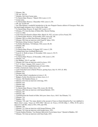177
    Ellmann, 546.
178
    FW, pp. 196-216
179
    Ellmann, 564; from Curran notes.
180
    To Harriet Shaw Weaver, 7 March 1924. Letters I, 213.
181
    Curran notes.
182
    To Harriet Shaw Weaver, 2 December 1928. Letters I, 276.
183
    FW, pp. 532.06-554
184
    See John Bishop’s wonderful introduction to the new Penguin Classics edition of Finnegans Wake; also
his book-length treatment, Joyce’s Book of the Night.
185
    To Harriet Shaw Weaver, 25 April 1925. Letters I, 227.
186
    Ellmann, 573; from the diary of Helen (Mrs. Myron) Nutting.
187
    Letters I, 246n.
188
    Letter from Ezra Pound to Hilaire Hiler, March 10, 1937, in Letters of Ezra Pound, 292.
189
    To Harriet Shaw Weaver, 24 November 1926. Letters III, 146.
190
    Ellmann, 590; in a letter from Weaver, February 4, 1927.
191
    Ellmann, 590; from an interview with Claud W. Sykes, 1954.
192
    McAlmon, Being Geniuses Together, 251.
193
    To Robert McAlmon, ?18 February 1924, Letters III, 88.
194
    Ellmann, 588.
195
    Costello, 13.
196
    To Harriet Shaw Weaver, 14 August 1927. Letters I, 258.
197
    Undated letter from Archibald MacLiesch.
198
    From H. G. Wells to Joyce, 23 November 1928. Letters I, 274-75.
199
    Ellmann, 614.
200
    To Harriet Shaw Weaver, 22 November, 1930. Letters I, 295.
201
    Ellmann, 710.
202
    See Maddox, 255-57, and 260.
203
    Ellmann, 642; from an interview with Eva Joyce, 1953.
204
    To T. S. Eliot, 1 January 1932. Letters I, 311.
205
    Ellmann, 22, from unpublished notes of Louis Gillet.
206
    Gillet, Claybook for James Joyce, 132.
207
    Letter from Paul Léon to Harriet Weaver, quoting Joyce, July 19, 1935. (E. 805)
208
    Ellmann, 651.
209
    Ellmann, 664.
210
    See Stuart Gilbert’s introduction to Letters I, 38.
211
    Budgen, Further Recollections of James Joyce, 4, 5.
212
    Ulysses, 1961 Random House, xv
213
    Ellmann, 679, from an interview with Jung, 1953.
214
    Ellmann, 679.
215
    Ellmann, 680.
216
    Ellmann, 685.
217
    To Harriet Shaw Weaver, 9 June 1936. Letters III, 385-86.
218
    Ellmann, 699; from an interview with Samuel Beckett, 1953.
219
    Ellmann, 707.
220
    Ellmann, 708.
221
    Translated from the French in Gillet, Stèle pour James Joyce, 164-5. See Ellmann, 712.
222
    Ellmann, 716.
223
    Maddox, 338.
224
    Ellmann, 729; and: “For many details in the account of Joyce at Saint-Gérand-le-Puy I am indebted to
Maria Jolas’s essay, “Joyce en 1939-1940,” Mercure de France, CCCIX (May 1, 1950), 45-58, and to
interviews with Mrs. Jolas in 1953, 1954, and 1956.
225
    Ellmann, 730.
226
    Ellmann, 731; from an interview with George Pelorson, 1954.
227
    Ellmann, 742, from an interview with George Joyce, 1953.
228
    Carola Giedion-Welcker, “Les Derniers Mois de la Vie de James Joyce.” Quoted in Maddox, 345.
229
    Ellmann, 743; from an interview with Nino Frank, 1953.
 