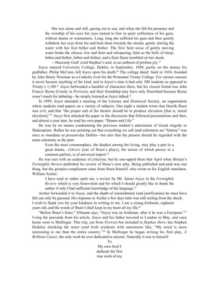 She was alone and still, gazing out to sea; and when she felt his presence and
         the worship of his eyes her eyes turned to him in quiet sufferance of his gaze,
         without shame or wantonness. Long, long she suffered his gaze and then quietly
         withdrew her eyes from his and bent them towards the stream, gently stirring the
         water with her foot hither and thither. The first faint noise of gently moving
         water broke the silence, low and faint and whispering, faint as the bells of sleep;
         hither and thither, hither and thither; and a faint flame trembled on her cheek.
             —Heavenly God! cried Stephen’s soul, in an outburst of profane joy.19
     Joyce entered University College, Dublin, in September, 1898, partly on the money his
godfather, Philip McCann, left Joyce upon his death.20 The college dated back to 1854, founded
by John Henry Newman as a Catholic rival for the Protestant Trinity College. For various reasons
it never became anything of the kind, and in Joyce’s time it had only 300 students as opposed to
Trinity’s 1,100.21 Joyce befriended a handful of characters there, but his closest friend was John
Francis Byrne (Cranly in Portrait), and their friendship may have only flourished because Byrne
wasn’t much for debating—he simply listened as Joyce talked.22
     In 1899, Joyce attended a meeting of the Literary and Historical Society, an organization
where students read papers on a variety of subjects. One night a student wrote that Henrik Ibsen
was evil, and that “the proper end of the theatre should be to produce elevation [that is, moral
elevation].”23 Joyce first attacked the paper in the discussion that followed presentations and then,
and almost a year later, he read his own paper, “Drama and Life.”
     He was by no means condemning the previous student’s admiration of Greek tragedy or
Shakespeare. Rather he was pointing out that everything we call (and solemnize as) “history” was
once as mundane as present-day Dublin— but also that the present should be regarded with the
same solemnity as the past:
         Even the most commonplace, the deadest among the living, may play a part in a
         great drama....Ghosts [one of Ibsen’s plays], the action of which passes in a
         common parlour, is of universal import.24
     He was met with an audience of criticism, but he one-upped them that April when Britain’s
Fortnightly Review published his review of Ibsen’s new play. Being published and paid was one
thing, but the greatest compliment came from Ibsen himself, who wrote to his English translator,
William Archer:
         I have read or rather spelt out, a review by Mr. James Joyce in the Fortnightly
         Review which is very benevolent and for which I should greatly like to thank the
         author if only I had sufficient knowledge of the language.25
     Archer forwarded it to Joyce, and the depth of astonishment (and justification) he must have
felt can only be guessed. His response to Archer a few days later was still reeling from the shock:
I wish to thank you for your kindness in writing to me. I am a young Irishman, eighteen
years old, and the words of Ibsen I shall keep in my heart all my life.26
     “Before Ibsen’s letter,” Ellmann says, “Joyce was an Irishman; after it he was a European.”27
Using the proceeds from his article, Joyce and his father traveled to London in May, and once
home went to Mullingar. This trip, cut from Portrait but included in Stephen Hero, has Stephen
Dedalus shocking the more rural Irish residents with statements like, “My mind is more
interesting to me than the entire country.”28 In Mullingar he began writing his first play, A
Brilliant Career, the only work he ever dedicated to anyone. Naturally it was to himself:
                                                    To
                                              My own Soul I
                                             dedicate the first
                                             true work of my
 