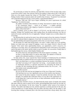 life.29
     He sent the play to Archer for criticism, and what little is known of the lost play today comes
in part from Archer’s letter. One criticism, that he first employs a large canvas only, in the end, to
focus on a few people, became the virtues of “The Dead,” Ulysses, and Finnegans Wake.30
Perhaps Archer’s finest comment echoes all would-be fans of Joyce: “At present I am interested
and a good deal impressed, but also, I must confess, a good deal bewildered.”31
         Between 1900 and 1903 Joyce began scribbling the prose experiments he called
“Epiphanies,” by which he meant
         the sudden ‘revelation of the whatness of a thing,’ the moment in which ‘the soul
         of the commonest object ... seems to us radiant ... a sudden spiritual
         manifestation [either] in the vulgarity of speech or of gesture or in a memorable
         phrase of the mind itself.’32
     Joyce’s aesthetic, given in full in chapter 5 of Portrait, was the result of many years of
thinking. Perhaps first stumbled upon when reading Ibsen, the double-realization was that art
need not be moral, and that the lives of supposedly “ordinary” people were as worthy subjects for
art as kings.
     By declaring that art need not be moral, Joyce did not mean to favor the creation of immoral
art; rather he rejected didactic judgments of any kind. Art should not tell us how to live our lives
but, by understanding and experiencing genuine works of art, our own lives are vitalized.
     He felt proper art, rather than being kinetic, was static: it didn’t impel you to do anything.
Rather you stand away and, instead of judging a work, you simply behold it. Here he used
Aquinas’ three terms when apprehending beauty: you apprehend a work’s integritas, its
wholeness as one thing. Next, you understand the relationship of each of the parts to one another,
each of the parts to the whole, and the whole to each of its parts: its consonantia. Finally there is
the breakthrough, the claritas, which Stephen Dedalus calls
         the artistic discovery and representation of the divine purpose in anything ... You
         see that it is that thing which it is and no other thing. The radiance of which he
         speaks is the scholastic quidditas, or whatness of a thing.33
     To help realize this, Joyce rejected the literal teachings of Catholicism but nevertheless
ransacked and made its symbols relevant to his secular art. He once remarked to Stanislaus,
         Don’t you think there is a certain resemblance between the mystery of the Mass
         and what I am trying to do? I mean that I am trying ... to give people some kind
         of intellectual pleasure or spiritual enjoyment by converting the bread of
         everyday life into something that has a permanent artistic life of its own ... for
         their mental, moral, and spiritual uplift.34
     And on another occasion:
         Do you see that man who has just skipped out of the way of that tram? Consider,
         if he had been run over, how significant every act of his would at once become. I
         don’t mean for the police inspector. I mean for anybody who knew him. And his
         thoughts, for anybody that could know them. It is my idea of the significance of
         trivial things that I want to give the two or three unfortunate wretches who may
         eventually read me.35
     With help from Aristotle’s Poetics, he determined the proper nature of tragedy and comedy
(the latter which he came to prefer for his work), and distinguished three forms art can take on:
lyrical, epic, and dramatic. In the lyric, being “the simplest verbal vesture of an instant of
emotion,” the author and subject are one, and the experience is entirely personal. In the epic, the
events described are of equal distance from the author and from others, but the author is still
hovering there waiting to comment (this is the form most novels have always taken). But in the
 