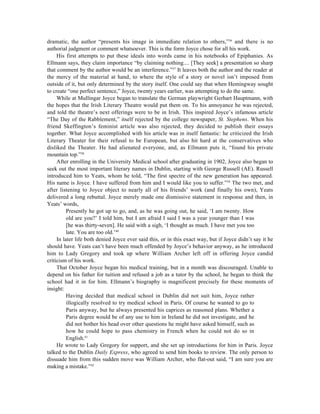 dramatic, the author “presents his image in immediate relation to others,”36 and there is no
authorial judgment or comment whatsoever. This is the form Joyce chose for all his work.
     His first attempts to put these ideals into words came in his notebooks of Epiphanies. As
Ellmann says, they claim importance “by claiming nothing.... [They seek] a presentation so sharp
that comment by the author would be an interference.”37 It leaves both the author and the reader at
the mercy of the material at hand, to where the style of a story or novel isn’t imposed from
outside of it, but only determined by the story itself. One could say that when Hemingway sought
to create “one perfect sentence,” Joyce, twenty years earlier, was attempting to do the same.
     While at Mullingar Joyce began to translate the German playwright Gerhart Hauptmann, with
the hopes that the Irish Literary Theatre would put them on. To his annoyance he was rejected,
and told the theatre’s next offerings were to be in Irish. This inspired Joyce’s infamous article
“The Day of the Rabblement,” itself rejected by the college newspaper, St. Stephens. When his
friend Skeffington’s feminist article was also rejected, they decided to publish their essays
together. What Joyce accomplished with his article was in itself fantastic: he criticized the Irish
Literary Theater for their refusal to be European, but also hit hard at the conservatives who
disliked the Theater. He had alienated everyone, and, as Ellmann puts it, “found his private
mountain top.”38
     After enrolling in the University Medical school after graduating in 1902, Joyce also began to
seek out the most important literary names in Dublin, starting with George Russell (AE). Russell
introduced him to Yeats, whom he told, “The first spectre of the new generation has appeared.
His name is Joyce. I have suffered from him and I would like you to suffer.”39 The two met, and
after listening to Joyce object to nearly all of his friends’ work (and finally his own), Yeats
delivered a long rebuttal. Joyce merely made one dismissive statement in response and then, in
Yeats’ words,
          Presently he got up to go, and, as he was going out, he said, ‘I am twenty. How
          old are you?’ I told him, but I am afraid I said I was a year younger than I was
          [he was thirty-seven]. He said with a sigh, ‘I thought as much. I have met you too
          late. You are too old.’40
     In later life both denied Joyce ever said this, or in this exact way, but if Joyce didn’t say it he
should have. Yeats can’t have been much offended by Joyce’s behavior anyway, as he introduced
him to Lady Gregory and took up where William Archer left off in offering Joyce candid
criticism of his work.
     That October Joyce began his medical training, but in a month was discouraged. Unable to
depend on his father for tuition and refused a job as a tutor by the school, he began to think the
school had it in for him. Ellmann’s biography is magnificent precisely for these moments of
insight:
          Having decided that medical school in Dublin did not suit him, Joyce rather
          illogically resolved to try medical school in Paris. Of course he wanted to go to
          Paris anyway, but he always presented his caprices as reasoned plans. Whether a
          Paris degree would be of any use to him in Ireland he did not investigate, and he
          did not bother his head over other questions he might have asked himself, such as
          how he could hope to pass chemistry in French when he could not do so in
          English.41
     He wrote to Lady Gregory for support, and she set up introductions for him in Paris. Joyce
talked to the Dublin Daily Express, who agreed to send him books to review. The only person to
dissuade him from this sudden move was William Archer, who flat-out said, “I am sure you are
making a mistake.”42
 