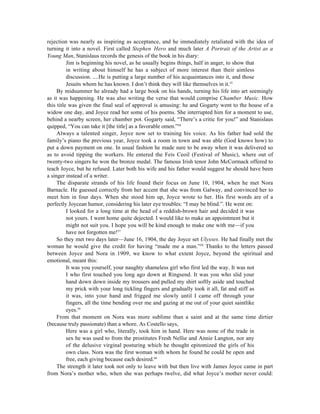 rejection was nearly as inspiring as acceptance, and he immediately retaliated with the idea of
turning it into a novel. First called Stephen Hero and much later A Portrait of the Artist as a
Young Man, Stanislaus records the genesis of the book in his diary:
          Jim is beginning his novel, as he usually begins things, half in anger, to show that
          in writing about himself he has a subject of more interest than their aimless
          discussion. ....He is putting a large number of his acquaintances into it, and those
          Jesuits whom he has known. I don’t think they will like themselves in it.55
     By midsummer he already had a large book on his hands, turning his life into art seemingly
as it was happening. He was also writing the verse that would comprise Chamber Music. How
this title was given the final seal of approval is amusing: he and Gogarty went to the house of a
widow one day, and Joyce read her some of his poems. She interrupted him for a moment to use,
behind a nearby screen, her chamber pot. Gogarty said, “There’s a critic for you!” and Stanislaus
quipped, “You can take it [the title] as a favorable omen.”56
     Always a talented singer, Joyce now set to training his voice. As his father had sold the
family’s piano the previous year, Joyce took a room in town and was able (God knows how) to
put a down payment on one. In usual fashion he made sure to be away when it was delivered so
as to avoid tipping the workers. He entered the Feis Ceoil (Festival of Music), where out of
twenty-two singers he won the bronze medal. The famous Irish tenor John McCormack offered to
teach Joyce, but he refused. Later both his wife and his father would suggest he should have been
a singer instead of a writer.
     The disparate strands of his life found their focus on June 10, 1904, when he met Nora
Barnacle. He guessed correctly from her accent that she was from Galway, and convinced her to
meet him in four days. When she stood him up, Joyce wrote to her. His first words are of a
perfectly Joycean humor, considering his later eye troubles: “I may be blind.”. He went on:
          I looked for a long time at the head of a reddish-brown hair and decided it was
          not yours. I went home quite dejected. I would like to make an appointment but it
          might not suit you. I hope you will be kind enough to make one with me—if you
          have not forgotten me!57
     So they met two days later—June 16, 1904, the day Joyce set Ulysses. He had finally met the
woman he would give the credit for having “made me a man.”58 Thanks to the letters passed
between Joyce and Nora in 1909, we know to what extent Joyce, beyond the spiritual and
emotional, meant this:
          It was you yourself, your naughty shameless girl who first led the way. It was not
          I who first touched you long ago down at Ringsend. It was you who slid your
          hand down down inside my trousers and pulled my shirt softly aside and touched
          my prick with your long tickling fingers and gradually took it all, fat and stiff as
          it was, into your hand and frigged me slowly until I came off through your
          fingers, all the time bending over me and gazing at me out of your quiet saintlike
          eyes.59
     From that moment on Nora was more sublime than a saint and at the same time dirtier
(because truly passionate) than a whore. As Costello says,
          Here was a girl who, literally, took him in hand. Here was none of the trade in
          sex he was used to from the prostitutes Fresh Nellie and Annie Langton, nor any
          of the delusive virginal posturing which he thought epitomized the girls of his
          own class. Nora was the first woman with whom he found he could be open and
          free, each giving because each desired.60
     The strength it later took not only to leave with but then live with James Joyce came in part
from Nora’s mother who, when she was perhaps twelve, did what Joyce’s mother never could:
 