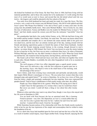she kicked her husband out of her house. By then Nora, born in 1884, had been living with her
maternal grandmother, and to those who assume her to be uneducated, it’s worth noting first that
most of us would seem so next to Joyce; and second that she did attend school until she was
twelve—the longest a girl could be educated in the free schools of the day.61
     Two early loves both hardened her heart and made her ready for a man like Joyce. The first,
at twelve, was a crush on the sixteen year-old Michael Feeney, who fell ill with typhoid and died.
Joyce’s poem “She Weeps Over Rahoon” is his ode to Nora’s grief, so many years later, for this
young man she probably hardly knew. Then came Michael Bodkin—but at twenty he, too, died,
this time of tuberculosis. Feeney and Bodkin were the models for Michael Furey in Joyce’s “The
Dead,” and their deaths earned the sixteen year-old Nora the nickname “man-killer” from her
peers.62
     Her grandmother had died a few weeks before Feeney, so by 1904 she had been living with
her mother and her mother’s brother, Tom Healy, for some time. The more one knows about Nora
the more admirable and complex she is: one moment she seems entirely adult in her grief over
two dead loves, and the next she’s an entirely normal girl of her day, running around with her
friends and playing superstitious games to foretell the names of their future husbands. Another
has her and her friends traipsing around Galway in the evening, though dressed in men’s
clothes—no minor thing in 1900 Ireland. Her Uncle Tom was known to scour the streets looking
for her to keep her in line, but Nora was no more a conformist than Joyce. So when a Protestant,
William Mulvagh, asked her out, she didn’t hesitate to deceive her Uncle. When her Uncle found
out and beat her, she wasted no time leaving home, leaving Galway, and moving to Dublin.63
     She found a job at Finn’s Hotel and met Joyce soon after, and when not together they wrote
to each other. Brenda Maddox, in probably the only other biographical work to be as essential as
Ellmann’s, says,
         The swift progress of their love affair depended upon a superb postal system.
         There were five deliveries a day, with the first collection at quarter past one in
         the morning. Joyce, who liked to write in the small hours of the morning, took
         full advantage of the service.64
     Nora’s letters, aside from winning Joyce emotionally and spiritually and physically, would
later inspire Molly Bloom’s monologue in Ulysses. “Do you notice how women when they write
disregard stops and capital letters?”65 he wrote to Stanislaus. So we have two views of Nora, just
from her letters: simple and seemingly uneducated, but also inspiring. Nora once expressed this
paradox herself. Tired of Joyce’s drunkenness in Paris nearly twenty years later, she yelled,
         People say I have helped him to be a genius. What they’ll be saying next is that if
         it hadn’t been for that ignoramus of a woman what a man he would have been!
         But never you mind. I could tell them a thing or two about him after twenty
         years...66
     Whatever critics and elites may want to say about Nora, though, it was Joyce who stayed with
her. He wrote to Stanislaus in 1905,
         You are harsh with Nora because she has an untrained mind. She is learning
         French at present—very slow. Her disposition, as I see it, is much nobler than my
         own, her love also is greater than mine for her. I admire her and I love her and I
         trust her—I cannot tell how much. I trust her. So enough.67
     While Stanislaus became jealous of his relationship with Nora, his friends merely mocked it,
while in her he saw the true expression of the simple and commonplace that he wished to make
the foundation of his art.
     So in a short time Joyce had stumbled upon his first novel and met the love of his life. Now,
as a result of another casual inquiry, Joyce began another book. George Russell, enjoying the bits
 