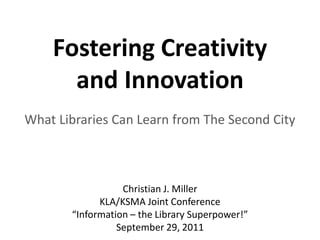 Fostering Creativity
      and Innovation
What Libraries Can Learn from The Second City



                  Christian J. Miller
             KLA/KSMA Joint Conference
       “Information – the Library Superpower!”
                 September 29, 2011
 