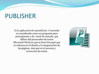 PUBLISHER
Es la aplicación de autoedición. A menudo
es considerado como un programa para
principiantes o de «nivel de entrada, que
difiere del procesador de textos
Microsoft Word en que se hace hincapié que
se refuerza en el diseño y la maquetación de
las páginas, más que en el proceso y
corrección de textos.
 