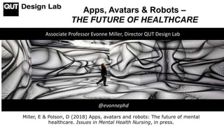 Apps, Avatars & Robots –
THE FUTURE OF HEALTHCARE
Associate Professor Evonne Miller, Director QUT Design Lab
@evonnephd
Miller, E & Polson, D (2018) Apps, avatars and robots: The future of mental
healthcare. Issues in Mental Health Nursing, in press.
 