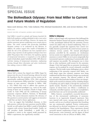 Biofeedback
                             Volume 38, Issue 4, pp. 136–141                                                            EAssociation for Applied Psychophysiology & Biofeedback
                             DOI: 10.5298/1081-5937-38.4.05                                                                                                      www.aapb.org



                             SPECIAL ISSUE
                             The Biofeedback Odyssey: From Neal Miller to Current
                             and Future Models of Regulation
                             Nava Levit Binnun, PhD, Yulia Golland, PhD, Michael Davidovitch, MD, and Arnon Rolnick, PhD
                             Herzelia, Israel

                             Keywords: Neal Miller, self-regulation, paradigms, dyadic biofeedback


                             Neal Miller’s research on animals and humans launched the               Miller’s Odyssey
                             field of self-regulation, enabling individuals to take a more active    Miller’s odyssey began with experiments that challenged the
                             role in their health and well-being. However, his inquiry into          distinction between classical and operant conditioning. Prior
                             whether autonomic operant conditioning occurs remains open to           to that, psychologists believed that the autonomic nervous
                             debate. This article contends that present-day biofeedback              system was subject only to classical conditioning. That is, it
                             therapists continue to be confronted by this dilemma. In                was generally accepted that organisms have control over
                             addition, the authors suggest other models of biofeedback in            bodily functions governed by the central nervous system (or
                             which the role of the practitioner has been expanded and to             voluntary nervous system). The internal physiological
                             which a large repertoire of self-regulation techniques have been        processes controlled by the autonomic (or involuntary)
                             added. They propose that, in the future, the regulatory capacity        nervous system were regarded as operating beyond conscious
                             of interpersonal interactions is recognized as in the proffered         awareness or control. Miller set out to prove categorically that
                             model of biofeedback, dyadic biofeedback (DBF). DBF allows for          instrumental (operant) conditioning of autonomically medi-
                             real-time training of interpersonal interactions, emphasizing           ated responses was possible. The prerequisite was to show
                             learning through direct observation and active involvement,             that no other mechanism could account for the autonomic
                             thus making a return to Miller’s model.                                 changes. Critics had argued that an autonomic (involuntary)
                                                                                                     response can be produced by several voluntarily controlled
                                                                                                     responses. This fact made it quite challenging to prove a direct
                             Introduction                                                            conditioning of the autonomic response itself. Rather, one
                             Almost half a century has elapsed since Miller began his                could always argue that voluntary responses were being
                             sojourn into the area of visceral learning, wherein he tested           conditioned and that these voluntary changes were producing
                             the hypothesis that the autonomic nervous system can be                 any autonomic response. The inherent problem in this
                             operationally conditioned (Miller, 1976). After conducting              research task is illustrated when looking at heart rate changes,
                             this set of experiments, Miller noted that ‘‘visceral learning          which can be exacted via voluntary actions, including changes
                             remains an open question’’ (Dworkin & Miller, 1986,                     in breathing rate and/or depth or through the contraction of
                             p. 312). Others have tried to address this question in                  specific muscles. Therefore, if the autonomically mediated
                             various experimental paradigms (e.g., work on the condi-                response of altered heart rate follows a modification in
                             tioning of heart rate in monkeys [Ainslie & Engel, 1974;                voluntarily controlled responses, one has not accomplished a
                             Gruber & Taub 1998] and the conditioning of human                       proof that heart rate can be instrumentally conditioned.
                             autonomic responses [Roberts, Kewman, & Macdonald,                         Miller, however, accomplished a successful demonstra-
                             1973]). The current discussion examines the relevancy of                tion of this instrumental conditioning of autonomic
                             this question to current practice and suggests an innovative            functions in an ingeniously designed experiment. Rats
                             model that can lead to future applications.                             were injected with curare, causing total paralysis of all
                                First, we suggest that biofeedback clinicians, in their              muscles, and via use of artificial respiration their breathing
                             daily practice, confront the same questions raised by Miller.           rate was continuously regulated. Positive reinforcement
 Winter 2010 | Biofeedback




                             Second, we will explore how Miller’s model of biofeedback               was delivered via electrical stimulation of a reward center
                             compares with current, human-based models. Finally, we                  situated in the hypothalamus. These experiments showed
                             will introduce dyadic biofeedback, a model that is                      successful operant conditioning of heart rate and also of
                             considered a return to the original model presented by                  blood pressure, urine formation, and the degree of blood
                             Miller’s experiments, but significantly enriched.                       vessel constriction in the ear (DiCara & Miller, 1968).


136
 